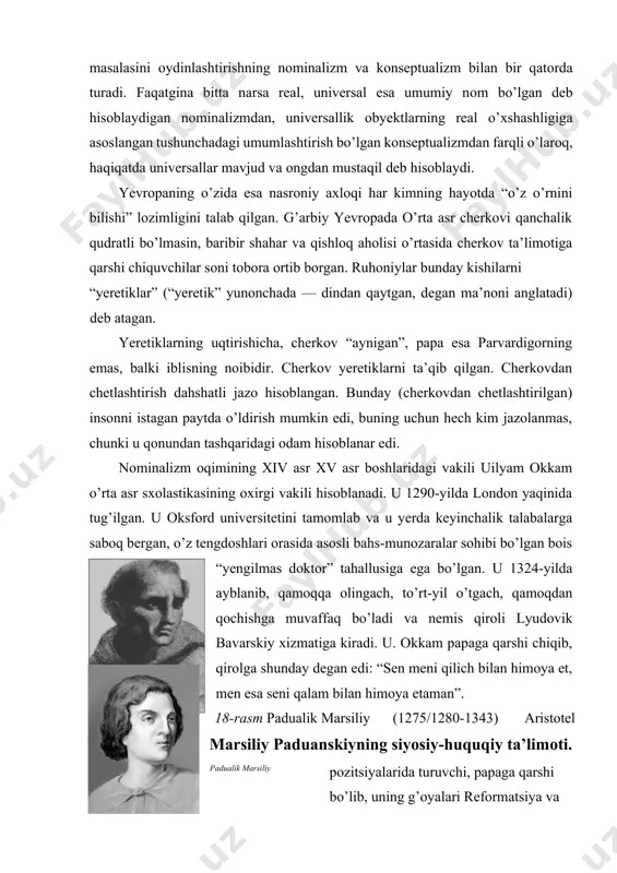 gach, to’rt-yil o’tgach, qamoqdan qochishga muvaffaq bo’ladi va nemis qiroli lyudovik bavarskiy xizmatiga kiradi. u. okkam papaga qarshi chiqib, qirolga shunday degan edi: “sen meni qilich bilan himoya et, men esa seni qalam bilan himoya etaman”. 18-rasm padualik marsiliy (1275/1280-1343) aristotel marsiliy paduanskiyning siyosiy-huquqiy ta’limоti. padualik marsiliy pozitsiyalarida turuvchi, papaga qarshi bo’lib, uning g’oyalari reformatsiya va protestantizm g’oyalarlariga ohangdosh edi(18-rasm). uning g’oyalarlari “tinchlik himoyachisi” (1324) asarida batafsil yoritilgan. foma akvinskiy singari marsiliy fikricha, jamiyat o’ziga yetarlicha mukammaldir, shu ma’nodaki, uni ilohiy yoki metafizik asoslashsiz ham boshqarish mumkin. agar foma 19-rasm uchun e’tiqod va aql, diniy va dunyoviylikning uyg’unligi pyer abelyar mavjud bo’lib, o’ziga to’q jamiyat ilohiy kelib chiqishga ega bo’lsa, marsiliy jamiyat cherkovga bog’liq emasligini parijlik ioanndan ham ishonchliroq, isbotlashga urinadi. britaniyada tug’ilgan pyer abelyar (1079-1142) juda yoshligidanoq o’z bilimi bilan mashhur edi(19-rasm). abelyar — mo’tadil realistdir. uning ta’kidlashicha, reallik yoki universaliy dastlab xudo aqlida mavjuddir, undan keyin narsalarning o’zida …