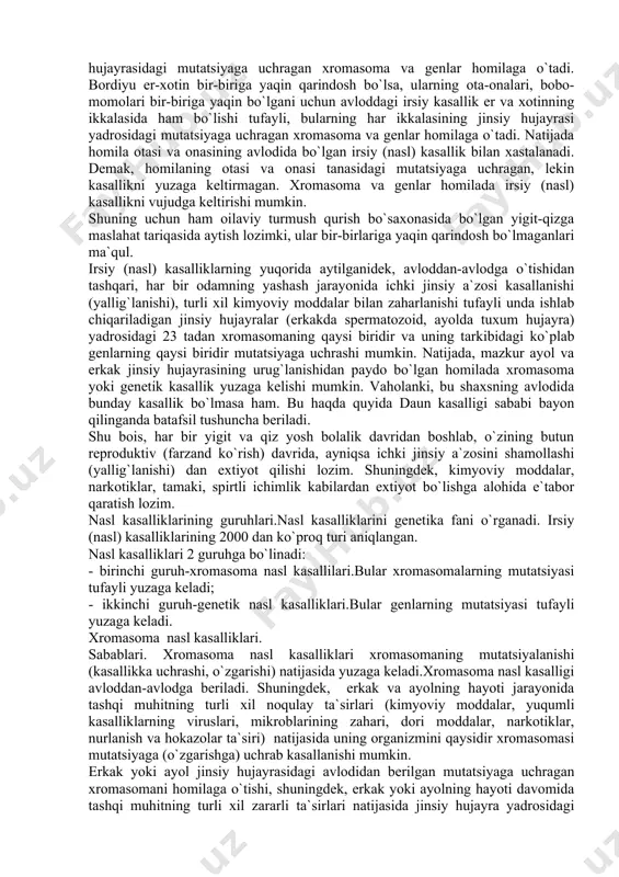nalari, bobo-momolari bir-biriga yaqin bo`lgani uchun avloddagi irsiy kasallik er va xotinning ikkalasida ham bo`lishi tufayli, bularning har ikkalasining jinsiy hujayrasi yadrosidagi mutatsiyaga uchragan xromasoma va genlar homilaga o`tadi. natijada homila otasi va onasining avlodida bo`lgan irsiy (nasl) kasallik bilan xastalanadi. demak, homilaning otasi va onasi tanasidagi mutatsiyaga uchragan, lekin kasallikni yuzaga keltirmagan. xromasoma va genlar homilada irsiy (nasl) kasallikni vujudga keltirishi mumkin. shuning uchun ham oilaviy turmush qurish bo`saxonasida bo`lgan yigit-qizga maslahat tariqasida aytish lozimki, ular bir-birlariga yaqin qarindosh bo`lmaganlari ma`qul. irsiy (nasl) kasalliklarning yuqorida aytilganidek, avloddan-avlodga o`tishidan tashqari, har bir odamning yashash jarayonida ichki jinsiy a`zosi kasallanishi (yallig`lanishi), turli xil kimyoviy moddalar bilan zaharlanishi tufayli unda ishlab chiqariladigan jinsiy hujayralar (erkakda spermatozoid, ayolda tuxum hujayra) yadrosidagi 23 tadan xromasomaning qaysi biridir va uning tarkibidagi ko`plab genlarning qaysi biridir mutatsiyaga uchrashi mumkin. natijada, mazkur ayol va erkak jinsiy hujayrasining urug`lanishidan paydo bo`lgan homilada xromasoma yoki genetik kasallik yuzaga kelishi …