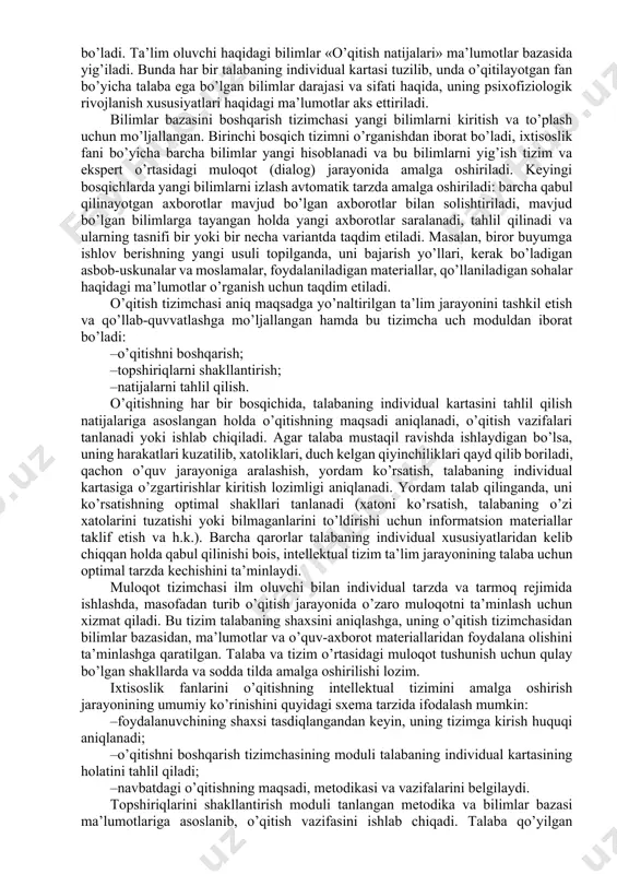 bilimlardan foydalanib va talabaning psixofiziologik va intellektual imkoniyatlaridan kelib chiqqan holda, eng samarali o’qitish metodlari, usullari va sur’atlarini, fanning mazmuni, hajmi va topshiriqlarning murakkablik darajasini aniqlash va tartibga solish mumkin bo’ladi. ixtisoslik fanlarini o’qitishning intellektual tizimi bilimlar bazasi, boshqarish tizimchasi, o’qitish tizimchasi va muloqot tizimchasidan iborat. ixtisoslik fanlarini o’qitishning intellektual tizimining asosi bo’lib bilimlar bazasi hisoblanadi. har bir ixtisoslik fani bo’yicha bilimlar bazasi o’z navbatida, o’zaro bog’langan bir necha ma’lumotlar bazasidan iborat bo’ladi va har biri o’qitilayotgan fanning ma’lum bir qismlarini tashkil etadi: «atamalar va asosiy tushunchalar», «nazariya», «amaliylaboratoriya ishlari», «mustaqil ishlar». o’qitish metodlari haqidagi bilimlar «topshiriqlar» ma’lumotlar bazasida yig’ilib boradi, bu bazada o’quv fanining barcha bo’limlari bo’yicha didaktik materiallar tasniflangan va tartibli tarzda, o’qitish metodlariga mos ravishda namoyon bo’ladi. ta’lim oluvchi haqidagi bilimlar «o’qitish natijalari» ma’lumotlar bazasida yig’iladi. bunda har bir talabaning individual kartasi tuzilib, unda o’qitilayotgan fan bo’yicha talaba ega bo’lgan bilimlar darajasi va sifati haqida, uning psixofiziologik …