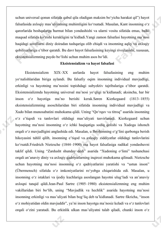 an biriga aylandi. bu falsafiy oqim insonning individual mavjudligi, erkinligi va hayotning ma’nosini topishdagi subyektiv tajribalariga e’tibor qaratdi. eksistensializmda hayotning universal ma’nosi yo‘qligi ta’kidlanadi; aksincha, har bir inson o‘z hayotiga ma’no berishi kerak.søren kierkegaard (1813–1855) eksistensializmning asoschilaridan biri sifatida insonning individual mavjudligi va xudo bilan munosabatini muhokama qildi. uning “qo‘rquv va titroq” asarida insonning o‘z e’tiqodi va tanlovlari oldidagi mas’uliyati tasvirlanadi. kierkegaard uchun hayotning ma’nosi insonning o‘z ichki haqiqatiga sodiq qolishi va xudoga ishonch orqali o‘z mavjudligini anglashida edi. masalan, u ibrohimning o‘g‘lini qurbonga berish hikoyasini tahlil qilib, insonning e’tiqod va axloqiy ziddiyatlar oldidagi tanlovlarini ko‘rsatdi.friedrich nietzsche (1844–1900) esa hayot falsafasiga radikal yondashuvni taklif qildi. uning “zardusht shunday dedi” asarida “xudoning o‘limi” tushunchasi orqali an’anaviy diniy va axloqiy qadriyatlarning inqirozi muhokama qilinadi. nietzsche uchun hayotning ma’nosi insonning o‘z qadriyatlarini yaratishi va “ustun inson” (übermensch) sifatida o‘z imkoniyatlarini ro‘yobga chiqarishida edi. masalan, u insonning o‘z istaklari va ijodiy kuchlariga asoslangan hayotni …