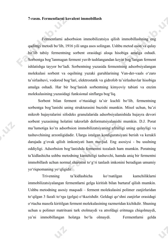 hida hujayra devori sorbent yuzasining holatini takrorlab deformatsiyalanishi mumkin. d.j. porat ma’lumotiga ko’ra adsorbsion immobilizatsiyaning afzalligi uning qulayligi va tashuvchining arzonligidadir. ularga istalgan konfiguratsiyani berish va kerakli darajada g‘ovak qilish imkoniyati ham mavjud. eng asosiysi - bu usulning oddiyligi. adsorbsion bog‘lanishda fermentni tozalash ham mumkin. poratning ta’kidlashicha ushbu metodning kamchiligi tashuvchi, hamda aniq bir fermentni immobillash uchun normal sharoitni to‘g‘ri tanlash imkonini beradigan umumiy yo‘riqnomaning yo‘qligidir. trivenning ta’kidlashicha ko‘rsatilgan kamchiliklarni immobilizatsiyalangan fermentlarni gelga kiritish bilan bartaraf qilish mumkin. ushbu metodning asosiy maqsadi – ferment molekulasini polimer zanjirlaridan to‘qilgan 3 fazali to‘rga (gelga) o‘tkazishdir. geldagi qo‘shni zanjirlar orasidagi o‘rtacha masofa kiritilgan ferment molekulasining razmeridan kichikdir. shuning uchun u polimer matritsani tark etolmaydi va atrofdagi eritmaga chiqolmaydi, ya’ni immobillangan holatga bo‘la olmaydi. fermentlarni gelda immobillashning 2 ta asosiy usuli ma’lum. birinchisida ferment monomerning suvli eritmasiga solinadi, so’ngra polimerizatsiyalanadi va polimerli gel hosil bo‘ladi. reaksion aralashmada ko‘pincha polimerga 3 o‘lchamli to‘rli tuzilishini beruvchi …