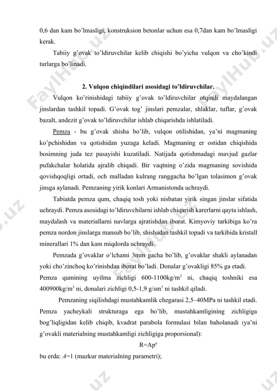 a bo’lib, mustahkamligining zichligiga bog’liqligidan kelib chiqib, kvadrat parabola formulasi bilan baholanadi (ya’ni g’ovakli materialning mustahkamligi zichligiga proporsional): r=apn bu erda: a=1 (mazkur materialning parametri); yacheykali tuzilishga ega materialning daraja ko’rsatkichi n=2 ga. nisbatan mustahkam va og’ir, shu bilan birga kichik g’ovaklikdagi pemzalar (ularni litoidlar yoki toshsimon deyiladi) engil konstruksion betonlar olishda ishlatiladi. bunday yuqori samarali betonlardan turli xil konstruksiyalar, ya’ni tom yopma plitalari, ko’priklar, gidrotexnika inshootlari ishlab chiqariladi. vulqon shlaklari. vulqon shlaki konlari o’zbekistonning turli rayonlarida uchraydi. vulqon shlaki suyuq magmani asosiy tarkibining jo’shib havoga otilib chiqib, qotishi natijasida yuzaga keladi. vulqon shlaki asosidagi qum va chaqiq tosh yirik toshlarni qisman maydalash va saralash (fraksiyalash) natijasida olinadi. vulqon shlakining tashqi ko’rinishi yoqilg’i shlaki kabi bo’lib, to’q qizg’ishdan qora ranggacha bo’ladi. strukturasi yirik g’ovakli. vulqon shlaki chaqiq toshining uylma zichligi 400-850 kg/m3, qumniki 650-1300kg/m3. vulqon shlaki to’ldiruvchi sifatida turli vazifani bajaruvchi engil betonlarda ishlatiladi. tuflar va lava tuflari. vulqon tuflari, …