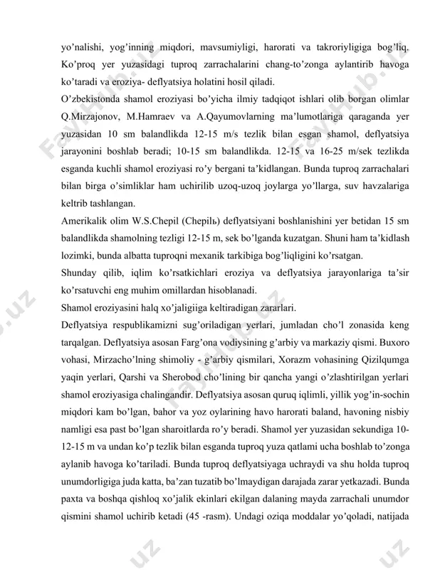 ashishiga olib keladi. iqlimni eroziya jarayonlari rivojiga yana bir taʼsiri – bu shamoldir. shamol eroziyasini (deflyatsiyaning) vujudga kelishida asosiy omil, shamol eroziyasi rivoji uning tezligi, yoʼnalishi, yogʼinning miqdori, mavsumiyligi, harorati va takroriyligiga bogʼliq. koʼproq yer yuzasidagi tuproq zarrachalarini chang-toʼzonga aylantirib havoga koʼtaradi va eroziya- deflyatsiya holatini hosil qiladi. oʼzbekistonda shamol eroziyasi boʼyicha ilmiy tadqiqot ishlari olib borgan olimlar q.mirzajonov, m.hamraev va а.qayumovlarning maʼlumotlariga qaraganda yer yuzasidan 10 sm balandlikda 12-15 m/s tezlik bilan esgan shamol, deflyatsiya jarayonini boshlab beradi; 10-15 sm balandlikda. 12-15 va 16-25 m/sek tezlikda esganda kuchli shamol eroziyasi roʼy bergani taʼkidlangan. bunda tuproq zarrachalari bilan birga oʼsimliklar ham uchirilib uzoq-uzoq joylarga yoʼllarga, suv havzalariga keltrib tashlangan. аmerikalik olim w.s.chepil (chepilь) deflyatsiyani boshlanishini yer betidan 15 sm balandlikda shamolning tezligi 12-15 m, sek boʼlganda kuzatgan. shuni ham taʼkidlash lozimki, bunda albatta tuproqni mexanik tarkibiga bogʼliqligini koʼrsatgan. shunday qilib, iqlim koʼrsatkichlari eroziya va deflyatsiya jarayonlariga taʼsir koʼrsatuvchi eng muhim …