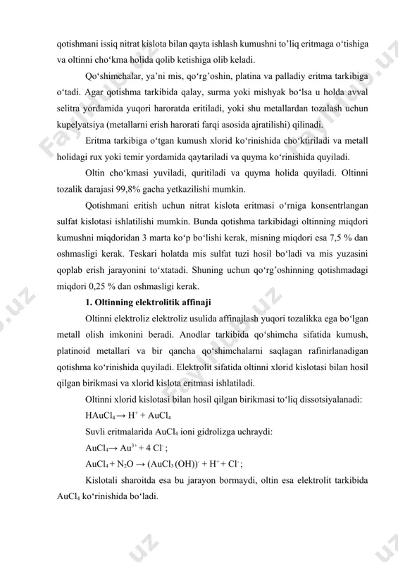 itmalarida aucl4 ioni gidrolizga uchraydi: aucl4→ au3+ + 4 cl- ; aucl4 + n2о → (aucl3 (oh))- + h+ + cl- ; kislotali sharoitda esa bu jarayon bormaydi, oltin esa elektrolit tarkibida aucl4 koʻrinishida boʻladi. oltinni elektrolitik rafinirlashda katodda boradigan asosiy jarayon bu aucl4 anionini metall holigacha qaytarilishidir: аucl4- + 3е =аu + 4 cl- bu jarayonning standart potensiali +0,99v ga teng, shuning uchun vodorodning katodda qaytarilishi kuzatilmaydi. anodda esa rafinirlanadigan qotishma erishi bilan oltinning eritmaga oʻtish jarayoni kuzatiladi: au + 4 cl- - 3e → aucl4 ; cl- - 2e → cl2 (gaz); e0 = + 1,36b; 2n2о →4 h+ + o2(gaz); e0 = + 1,23b. xlor va kislorodning standart potensiali oltinnikiga nisbatan elektr musbat boʻlganligi uchun odatiy sharoitda ularning anodda ajralib chiqishi kuzatilmaydi. lekin oltinning passivlashishi jarayonga salbiy ta’sir koʻrsatadi, chunki oltin passivlashganda anodni erishi deyarli toʻxtaydi, uning standart potensiali musbat tomonga siljiydi, bu esa oʻz navbatida xlor …
