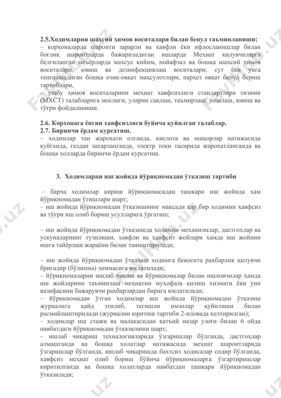 ан талаблар. 2.7. биринчи ёрдам курсатиш. – ходимлар тан жарохати олганда, кислота ва ишқорлар натижасида куйганда, газдан захарланганда, электр токи тасирида жарохатланганда ва бошқа холларда биринчи ёрдам курсатиш. 3. ходимларни иш жойида йўриқномадан ўтказиш тартиби – барча ходимлар кириш йўриқномасидан ташқари иш жойида хам йўриқномадан ўтишлари шарт; – иш жойида йўриқномадан ўтказишнинг мақсади ҳар бир ходимни хавфсиз ва тўғри иш олиб бориш усулларига ўргатиш; – иш жойида йўриқномадан ўтказишда ходимни механизмлар, дастгохлар ва ускуналарнинг тузилиши, хавфли ва хавфсиз жойлари хамда иш жойини ишга тайёрлаш жараёни билан таништирилади; – иш жойида йўриқномадан ўтказиш ходимга бевосита рахбарлик қилувчи бригадир (бўлинма) зиммасига юклатилади; – йўриқномаларни ишлаб чиқиш ва йўриқномалар билан ишловчилар ҳамда иш жойларини таъминлаш меҳнатни муҳофаза қилиш хизмати ёки уни вазифасини бажарувчи раҳбарлардан бирига юклатилади; – йўриқномадан ўтган ходимлар иш жойида йўриқномадан ўтказиш журналига қайд этилиб, тегишли имзолар қуйилиши билан расмийлаштирилади (журнални юритиш тартиби 2-иловада келтирилган); – ходимлар иш стажи ва малакасидан …