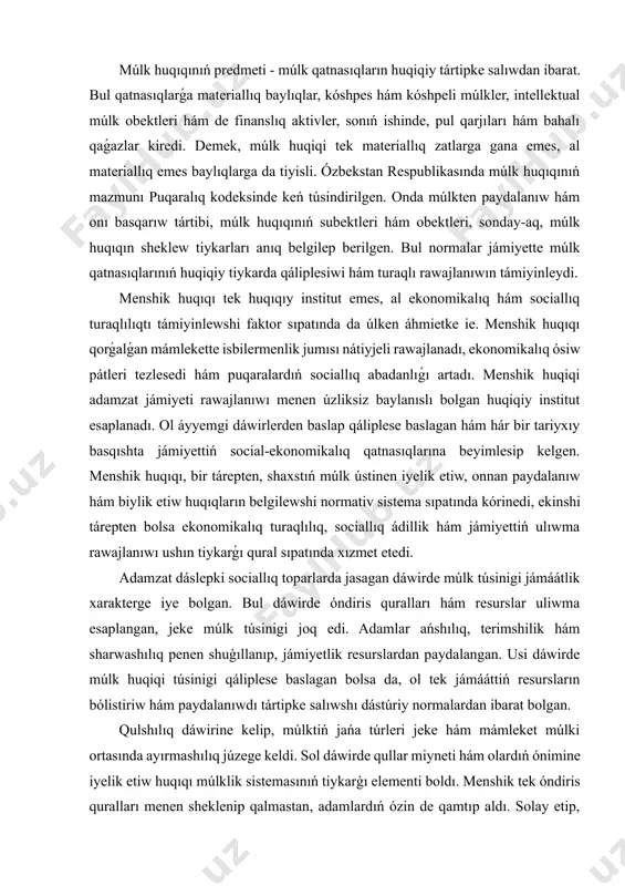miyettiń ulıwma rawajlanıwı ushın tiykarǵı qural sıpatında xızmet etedi. adamzat dáslepki sociallıq toparlarda jasagan dáwirde múlk túsinigi jámáátlik xarakterge iye bolgan. bul dáwirde óndiris quralları hám resurslar uliwma esaplangan, jeke múlk túsinigi joq edi. adamlar ańshılıq, terimshilik hám sharwashılıq penen shuģıllanıp, jámiyetlik resurslardan paydalangan. usi dáwirde múlk huqiqi túsinigi qáliplese baslagan bolsa da, ol tek jámááttiń resursların bólistiriw hám paydalanıwdı tártipke salıwshı dástúriy normalardan ibarat bolgan. qulshılıq dáwirine kelip, múlktiń jańa túrleri jeke hám mámleket múlki ortasında ayırmashılıq júzege keldi. sol dáwirde qullar miyneti hám olardıń ónimine iyelik etiw huqıqı múlklik sistemasınıń tiykarģı elementi boldı. menshik tek óndiris quralları menen sheklenip qalmastan, adamlardıń ózin de qamtıp aldı. solay etip, múlk huqıqı tek materiallıq baylıq emes, al insanlar menen baylanıslı huqiqiy tártip sıpatında da rawajlandı. orta ásirlerde feodallıq múlk sisteması payda boldı. jer múlk feodallar qolinda oraylasqan bolıp, diyqanlar onnan paydalanıw huqıqına iye bolıw menen birge, jerdiń iyesi bolmagan. bul dáwirde …