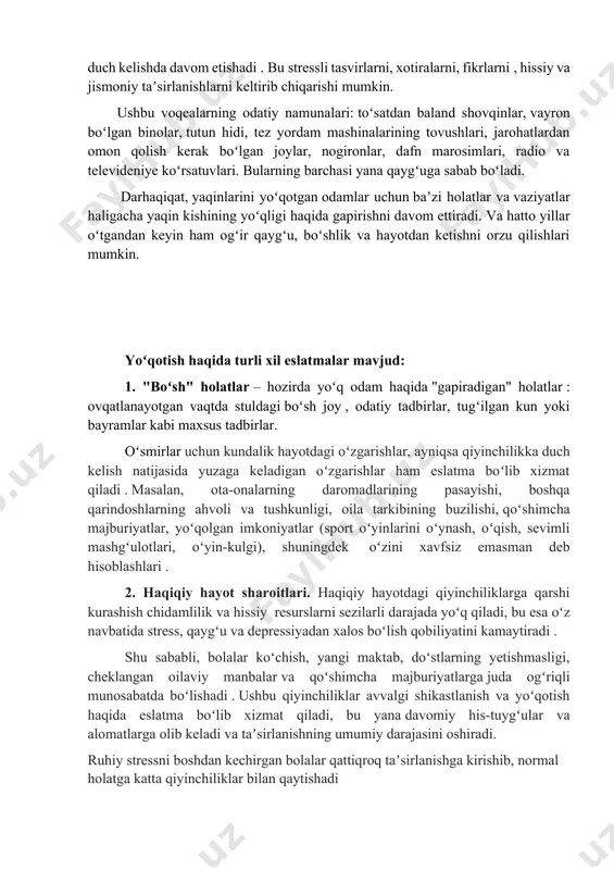 va hayotdan ketishni orzu qilishlari mumkin. yoʻqotish haqida turli xil eslatmalar mavjud: 1. "boʻsh" holatlar – hozirda yoʻq odam haqida "gapiradigan" holatlar : ovqatlanayotgan vaqtda stuldagi boʻsh joy , odatiy tadbirlar, tugʻilgan kun yoki bayramlar kabi maxsus tadbirlar. oʻsmirlar uchun kundalik hayotdagi oʻzgarishlar, ayniqsa qiyinchilikka duch kelish natijasida yuzaga keladigan oʻzgarishlar ham eslatma boʻlib xizmat qiladi . masalan, ota-onalarning daromadlarining pasayishi, boshqa qarindoshlarning ahvoli va tushkunligi, oila tarkibining buzilishi, qoʻshimcha majburiyatlar, yoʻqolgan imkoniyatlar (sport oʻyinlarini oʻynash, oʻqish, sevimli mashgʻulotlari, oʻyin-kulgi), shuningdek oʻzini xavfsiz emasman deb hisoblashlari . 2. haqiqiy hayot sharoitlari. haqiqiy hayotdagi qiyinchiliklarga qarshi kurashish chidamlilik va hissiy resurslarni sezilarli darajada yoʻq qiladi, bu esa oʻz navbatida stress, qaygʻu va depressiyadan xalos boʻlish qobiliyatini kamaytiradi . shu sababli, bolalar koʻchish, yangi maktab, doʻstlarning yetishmasligi, cheklangan oilaviy manbalar va qoʻshimcha majburiyatlarga juda ogʻriqli munosabatda boʻlishadi . ushbu qiyinchiliklar avvalgi shikastlanish va yoʻqotish haqida eslatma boʻlib xizmat qiladi, bu yana davomiy …
