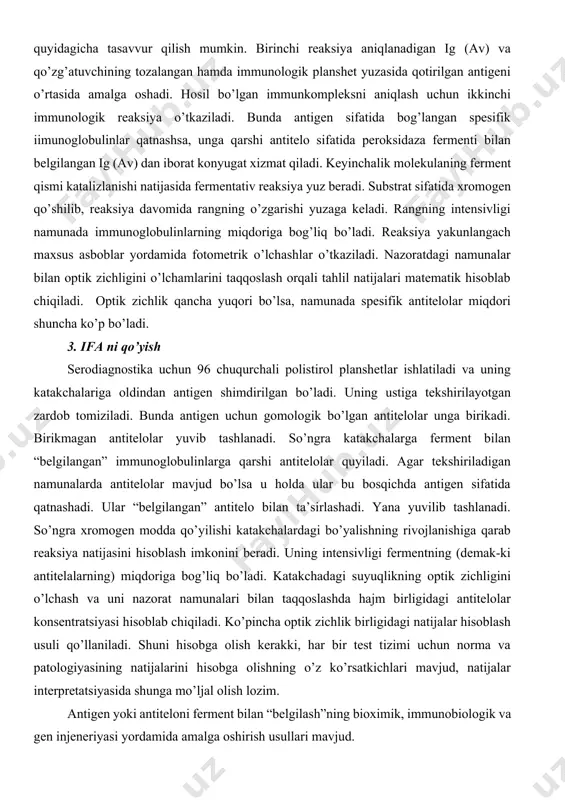 da antitelolar mavjud bo’lsa u holda ular bu bosqichda antigen sifatida qatnashadi. ular “belgilangan” antitelo bilan ta’sirlashadi. yana yuvilib tashlanadi. so’ngra xromogen modda qo’yilishi katakchalardagi bo’yalishning rivojlanishiga qarab reaksiya natijasini hisoblash imkonini beradi. uning intensivligi fermentning (demak-ki antitelalarning) miqdoriga bog’liq bo’ladi. katakchadagi suyuqlikning optik zichligini o’lchash va uni nazorat namunalari bilan taqqoslashda hajm birligidagi antitelolar konsentratsiyasi hisoblab chiqiladi. ko’pincha optik zichlik birligidagi natijalar hisoblash usuli qo’llaniladi. shuni hisobga olish kerakki, har bir test tizimi uchun norma va patologiyasining natijalarini hisobga olishning o’z ko’rsatkichlari mavjud, natijalar interpretatsiyasida shunga mo’ljal olish lozim. antigen yoki antiteloni ferment bilan “belgilash”ning bioximik, immunobiologik va gen injeneriyasi yordamida amalga oshirish usullari mavjud. elisa (ensime linked immunosorbent assia) immunosorbent bilan bog’langan fermentni aniqlash. polistirol planshetlarda maxsus spektral asboblar yordamida 1 daqiqa davomida 96 ta katakchada 96 ta namunada aniqlash mumkin. umuman getorogen ifa ni qo’yish uchun 3-4 soat vaqt ketadi. ifa ning sezgirligi 1 ml moddalarni konsentratsiyalaridagi …