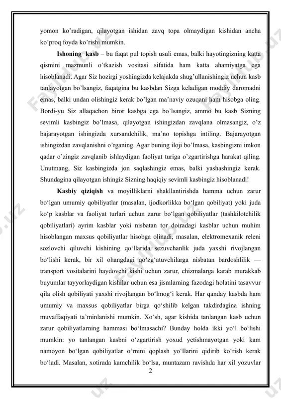 b foyda ko’rish mumkin bo’lgan ilg’or tashkilotda yetuk mutaxassis sifatida ishlovchi, ammo o’z kasbini yomon ko’radigan, qilayotgan ishidan zavq topa olmaydigan kishidan ancha ko’proq foyda ko’rishi mumkin. ishoning kasb – bu faqat pul topish usuli emas, balki hayotingizning katta qismini mazmunli o’tkazish vositasi sifatida ham katta ahamiyatga ega hisoblanadi. agar siz hozirgi yoshingizda kelajakda shug’ullanishingiz uchun kasb tanlayotgan bo’lsangiz, faqatgina bu kasbdan sizga keladigan moddiy daromadni emas, balki undan olishingiz kerak bo’lgan ma’naviy ozuqani ham hisobga oling. bordi-yu siz allaqachon biror kasbga ega bo’lsangiz, ammo bu kasb sizning sevimli kasbingiz bo’lmasa, qilayotgan ishingizdan zavqlana olmasangiz, o’z bajarayotgan ishingizda xursandchilik, ma’no topishga intiling. bajarayotgan ishingizdan zavqlanishni o’rganing. agar buning iloji bo’lmasa, kasbingizni imkon qadar o’zingiz zavqlanib ishlaydigan faoliyat turiga o’zgartirishga harakat qiling. unutmang, siz kasbingizda jon saqlashingiz emas, balki yashashingiz kerak. shundagina qilayotgan ishingiz sizning haqiqiy sevimli kasbingiz hisoblanadi! kasbiy qiziqish va moyilliklarni shakllantirishda hamma uchun zarur bo‘lgan umumiy qobiliyatlar (masalan, …