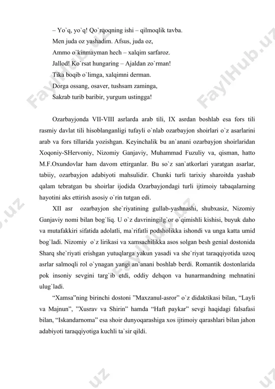 larida pok insoniy sevgini targ`ib etdi, oddiy dehqon va hunarmandning mehnatini ulug`ladi. “xamsa”ning birinchi dostoni ”maxzanul-asror” o`z didaktikasi bilan, “layli va majnun”, ”xusrav va shirin” hamda “haft paykar” sevgi haqidagi falsafasi bilan, “iskandarnoma” esa shoir dunyoqarashiga xos ijtimoiy qarashlari bilan jahon adabiyoti taraqqiyotiga kuchli ta`sir qildi. buyuk shoir qalami bilan sayqal topgan farhod, shirin, layli va majnun obrazlari hozirgi kunda ham o`z badiiy yetukligi va gumanistik yo`nalishi bilan kishini o`ziga maftun etadi. muhammad fuzuliy ijodi ozarbayjon she`riyatining yuqori cho`qqisi edi. fuzuliy lirikasining asosiy motivq insonga shodlik va quvonch, tashvish va alam bag`ishlovchi pok muhabbatdir. shoirning fikricha, sevgi kishilarga adolat uchun olib boriladigan kurashda kuch bag`ishlaydi. fuzuliy lirikasida ishq-muhabbat mavzui ko`pincha turli ijtimoiy-falsafiy masalalar bilan chambarchas bog`langan holda talqin etilar ekan, shoir zolim va farosatsiz hukmdorlarni qattiq tanqid ostiga oladi. shoirning insonparvarligi uning ozarbayjon tilida yaratgan dostoni “layli va majnun”da ham o`zining yorqin ifodasini topdi. bu asarda fuzuliy o`z ustozlari nizomiy …