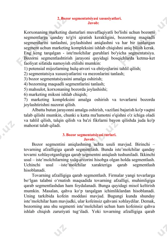hun marketing kompleksini ishlab chiqishni aniq bilish kerak. eng keng tarqalgan - iste'molchilar guruhlari bo'yicha segmentatsiya. bozorni segmentlashtirish jarayoni quyidagi bosqichlarda ketma-ket faoliyat sifatida namoyish etilishi mumkin: 1) potensial mijozlarning hulq-atvori va ehtiyojlarini tahlil qilish; 2) segmentatsiya xususiyatlarini va mezonlarini tanlash; 3) bozor segmentatsiyasini amalga oshirish; 4) bozorning maqsadli segmentlarini tanlash; 5) mahsulot, korxonaning bozorda joylashishi; 6) marketing miksni ishlab chiqish; 7) marketing kompleksini amalga oshirish va tovarlarni bozorda joylashtirishni nazorat qilish. albatta butun jarayonni amalga oshirish, vazifani bajarish ko'p vaqtni talab qilishi mumkin, chunki u katta ma'lumotni o'qishni o'z ichiga oladi va tahlil qilish, talqin qilish va ba'zi fikrlarni bayon qilishda juda ko'p mahorat talab qiladi. 3. bozor segmentatsiyasi turlari. javob: bozor segmentini aniqlashning uchta usuli mavjud. birinchi – tovarning afzalligiga qarab segmentlash. bunda iste’molchilar qanday tovarni xohlayotganligiga qarab segmentni aniqlash tushuniladi. ikkinchi usul – iste’molchilarning xulq-atvorini hisobga olgan holda segmentlash. uchinchi usul –iste’molchilar xarakteriga qarab segmentlash hisoblanadi. tovarning …
