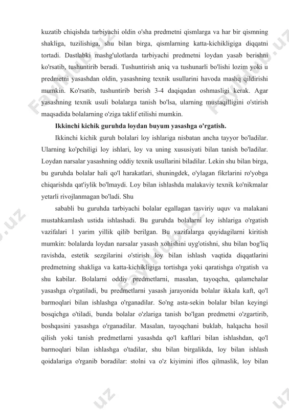 u guruhda tarbiyachi bolalar egallagan tasviriy uquv va malakani mustahkamlash ustida ishlashadi. bu guruhda bolalarni loy ishlariga o'rgatish vazifalari 1 yarim yillik qilib berilgan. bu vazifalarga quyidagilarni kiritish mumkin: bolalarda loydan narsalar yasash xohishini uyg'otishni, shu bilan bog'liq ravishda, estetik sezgilarini o'stirish loy bilan ishlash vaqtida diqqatlarini predmetning shakliga va katta-kichikligiga tortishga yoki qaratishga o'rgatish va shu kabilar. bolalarni oddiy predmetlarni, masalan, tayoqcha, qalamchalar yasashga o'rgatiladi, bu predmetlarni yasash jarayonida bolalar ikkala kaft, qo'l barmoqlari bilan ishlashga o'rganadilar. so'ng asta-sekin bolalar bilan keyingi bosqichga o'tiladi, bunda bolalar o'zlariga tanish bo'lgan predmetni o'zgartirib, boshqasini yasashga o'rganadilar. masalan, tayoqchani buklab, halqacha hosil qilish yoki tanish predmetlarni yasashda qo'l kaftlari bilan ishlashdan, qo'l barmoqlari bilan ishlashga o'tadilar, shu bilan birgalikda, loy bilan ishlash qoidalariga o'rganib boradilar: stolni va o'z kiyimini iflos qilmaslik, loy bilan ishlaganda yengni shimarib olish, doskacha ustida ishlash, ishdan so'ng qo'lni yuvish va hokazo. bolalar halqacha va tayoqchasimon predmetlarni yasashni …