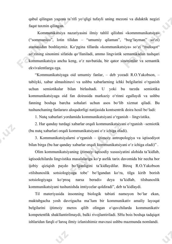 “ so‘zining sinonimi sifatida qo‘llaniladi, ammo lingvistik semantikadan tashqari kommunikatsiya ancha keng, o‘z navbatida, bir qator sinonimlar va semantik ekvivalentlarga ega. “kommunikatsiyaga oid umumiy fanlar, – deb yozadi r.o.yakobson, – tabiiyki, xabar almashinuvi va ushbu xabarlarning ichki belgilarini o‘rganish uchun semiotikalar bilan birlashadi. u yoki bu tarzda semiotika kommunikatsiyaga oid fan doirasida markaziy o‘rinni egallaydi va ushbu fanning boshqa barcha sohalari uchun asos bo‘lib xizmat qiladi. bu tushunchaning fanlararo aloqadorligi natijasida kontsentrik doira hosil bo‘ladi: 1. nutq xabarlari yordamida kommunikatsiyani o‘rganish – lingvistika. 2. har qanday turdagi xabarlar orqali kommunikatsiyani o‘rganish –semiotik (bu nutq xabarlari orqali kommunikatsiyani o‘z ichiga oladi). 3. kommunikatsiyalarni o‘rganish – ijtimoiy antropologiya va iqtisodiyot bilan birga (bu har qanday xabarlar orqali kommunikatsiyani o‘z ichiga oladi)” . olim kommunikatsiyaning ijtimoiy–iqtisodiy xususiyatini alohida ta’kidlab, iqtisodchilarda lingvistika masalalariga ko‘p asrlik tarix davomida bir necha bor ijobiy qiziqish paydo bo‘lganligini ta’kidlaydilar. biroq r.o.yakobson «tilshunoslik sotsiologiyaga tobe’ bo‘lgandan ko‘ra, tilga kirib …