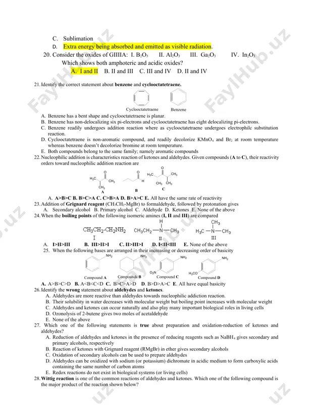 n d. extra energy being absorbed and emitted as visible radiation. 20. consider the oxides of giiiia: i. b2o3 ii. al2o3 iii. ga2o3 iv. in2o3 which shows both amphoteric and acidic oxides? a. i and ii b. ii and iii c. iii and iv d. ii and iv 21. identify the correct statement about benzene and cyclooctatetraene. a. benzene has a bent shape and cyclooctatetraene is planar. b. benzene has non-delocalizing six pi-electrons and cyclooctatetraene has eight delocalizing pi-electrons. c. benzene readily undergoes addition reaction where as cyclooctatetraene undergoes electrophilc substitution reaction. d. cyclooctatetraene is non-aromatic compound, and readily decolorize kmno4 and br2 at room temperature whereas benzene doesn’t decolorize bromine at room temperature. e. both compounds belong to the same family; namely aromatic compounds 22. nucleophilic addition is characteristics reaction of ketones and aldehydes. given compounds (a to c), their reactivity orders toward nucleophilic addition reaction are a. a>b>c …
