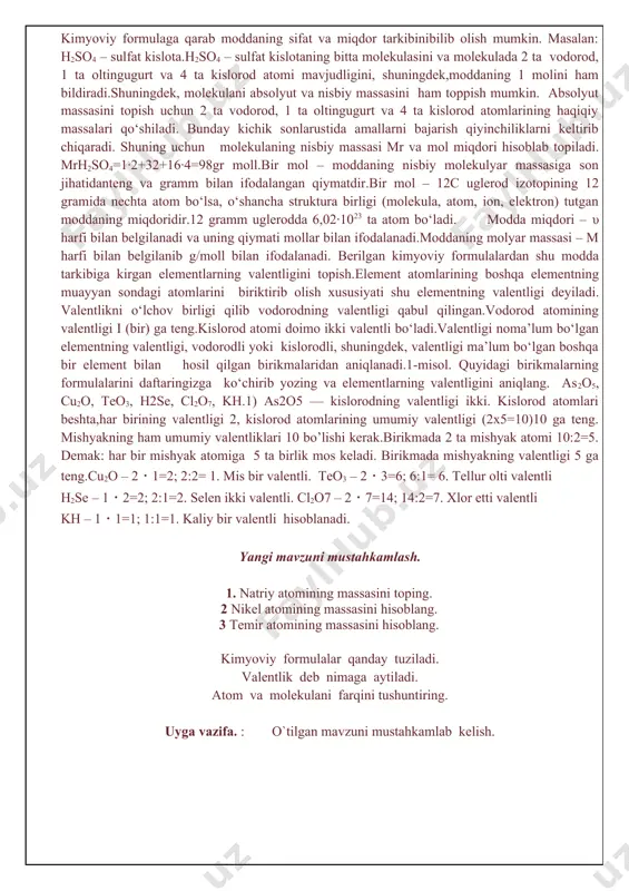 t massasi – 19,993∙10 –24 g.atomning nisbiy massasi- 12c atomining massasini 1/12 qismidan necha marta katta ekanligini bildiradigan sondir. 12c atomining 1/12 qismining massasi 1,66057∙10-24 g. 1,66057∙10-24 g=1 a.m.b. nisbiy atom massa ar bilan ifodalanadi. indeksdagi «r» nisbiy (relative)degan ma’noni anglatadi.elementning nisbiy atom massasiga son jihatdan teng qilib grammlar bilan ifodalangan qiymat g-mol deyiladi( yoki mol deyiladi). bir mol har qanday modda 6,02∙1023 ta zarracha (atom, molekula,ion) tutadi. 6,02∙1023 soni avogadro doimiysi deyiladi.kimyoviy formula – modda tarkibini kimyoviy belgilar va (zarur bo‘lsa) indekslar yordamida ifodalanishidir. kimyoviy formulaga qarab moddaning sifat va miqdor tarkibinibilib olish mumkin. masalan: h2so4 – sulfat kislota.h2so4 – sulfat kislotaning bitta molekulasini va molekulada 2 ta vodorod, 1 ta oltingugurt va 4 ta kislorod atomi mavjudligini, shuningdek,moddaning 1 molini ham bildiradi.shuningdek, molekulani absolyut va nisbiy massasini ham toppish mumkin. absolyut massasini topish uchun 2 ta vodorod, 1 ta oltingugurt va 4 ta kislorod atomlarining haqiqiy massalari qo‘shiladi. …