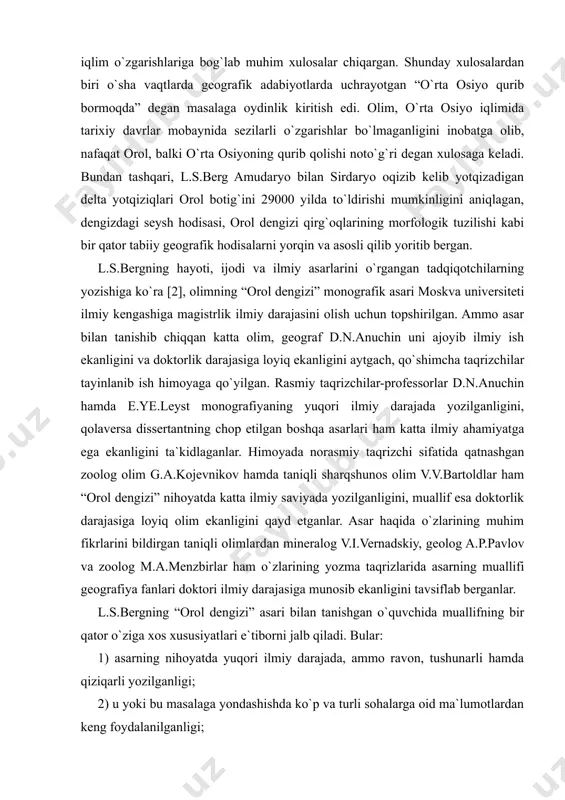 h botig`iga va undan o`zboy orqali kaspiy dengiziga oqishi aniq bo`lgan. bu ham orolning tarixi bilan qiziquvchi geograflar uchun muhim ilmiy xulosadir. l.s.bergning tasavvuri bo`yicha, orolda suv ko`paygan yillari faqat yon-atrofni suv bosgan va oqar ko`lga aylangan. keyinchalik oqim to`xtagach, oqmas ko`l bo`lib, suvining sho`rligi yana ortgan. olim 1740 yildan boshlab, o`zi o`lchagan vaqtlargacha dengiz suvi sathining tebranishini astoydil o`rgangan va keyingi 2400 yil mobaynida dengiz suvi sathini iqlim o`zgarishlariga bog`lab muhim xulosalar chiqargan. shunday xulosalardan biri o`sha vaqtlarda geografik adabiyotlarda uchrayotgan “o`rta osiyo qurib bormoqda” degan masalaga oydinlik kiritish edi. olim, o`rta osiyo iqlimida tarixiy davrlar mobaynida sezilarli o`zgarishlar bo`lmaganligini inobatga olib, nafaqat orol, balki o`rta osiyoning qurib qolishi noto`g`ri degan xulosaga keladi. bundan tashqari, l.s.berg amudaryo bilan sirdaryo oqizib kelib yotqizadigan delta yotqiziqlari orol botig`ini 29000 yilda to`ldirishi mumkinligini aniqlagan, dengizdagi seysh hodisasi, orol dengizi qirg`oqlarining morfologik tuzilishi kabi bir qator tabiiy geografik hodisalarni yorqin va asosli qilib …