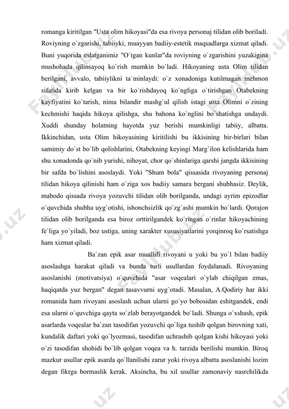 zuvchi tilidan olib borilganda, undagi ayrim epizodlar o`quvchida shubha uyg`otishi, ishonchsizlik qo`zg`ashi mumkin bo`lardi. qorajon tilidan olib borilganda esa biroz orttirilgandek ko`ringan o`rinlar hikoyachining fe`liga yo`yiladi, boz ustiga, uning xarakter xususiyatlarini yorqinroq ko`rsatishga ham xizmat qiladi. ba`zan epik asar muallifi rivoyani u yoki bu yo`l bilan badiiy asoslashga harakat qiladi va bunda turli usullardan foydalanadi. rivoyaning asoslanishi (motivatsiya) o`quvchida "asar voqealari o`ylab chiqilgan emas, haqiqatda yuz bergan" degan tasavvurni uyg`otadi. masalan, a.qodiriy har ikki romanida ham rivoyani asoslash uchun ularni go`yo bobosidan eshitgandek, endi esa ularni o`quvchiga qayta so`zlab berayotgandek bo`ladi. shunga o`xshash, epik asarlarda voqealar ba`zan tasodifan yozuvchi qo`liga tushib qolgan birovning xati, kundalik daftari yoki qo`lyozmasi, tasodifan uchrashib qolgan kishi hikoyasi yoki o`zi tasodifan shohidi bo`lib qolgan voqea va h. tarzida berilishi mumkin. biroq mazkur usullar epik asarda qo`llanilishi zarur yoki rivoya albatta asoslanishi lozim degan fikrga bormaslik kerak. aksincha, bu xil usullar zamonaviy nasrchilikda nisbatan qo`llanadi, aksariyat …