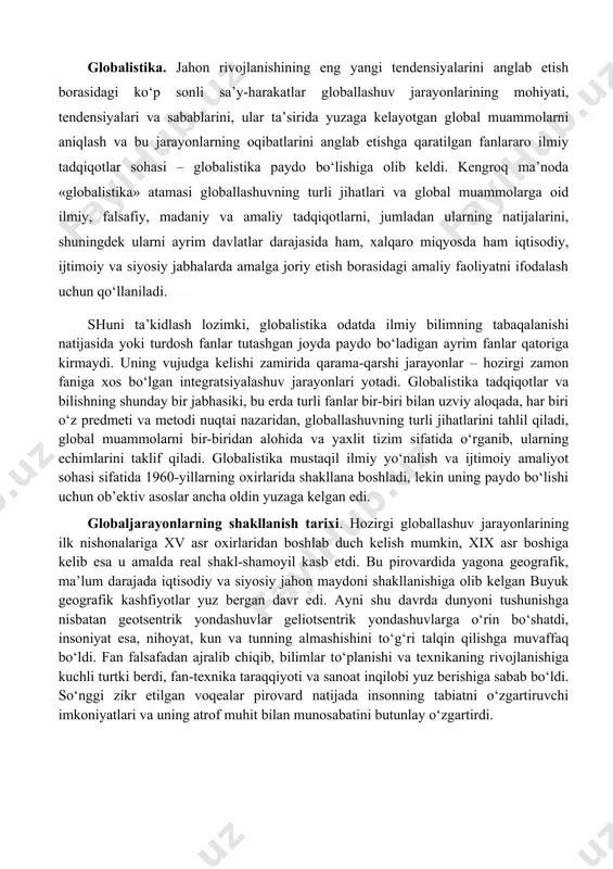 a’sirida yuzaga kelgan umumiy (dunyo miqyosidagi) muammolar bilan belgilangan jiddiy o‘zgarishlar yuz bera boshladi. jahon hamjamiyati o‘z rivojlanishining yangi bosqichiga qadam qo‘ygani, u avvalgi bosqichlardan nafaqat o‘zgarishlar miqyosi, balki faollik darajasi va universal xususiyati bilan ham farq qilishi ayon bo‘ldi. bu o‘zgarishlarning butun majmui, shuningdek ularning sabablari 1990-yillarda globallashuv (lot. globus – er kurrasi) deb nomlandi. globallashuv jamiyat hayotining turli jabhalarida butun er sayyorasi uchun yagona bo‘lgan tuzilmalar, aloqalar va munosabatlarning shakllanishi, universallashuv jarayonidir. shuningdek globallashuv global makonning tutashligi, yagona jahon xo‘jaligi, umumiy ekologik o‘zaro aloqadorlik, global kommunikatsiyalar va shu kabilar bilan tavsiflanadi. globalistika. jahon rivojlanishining eng yangi tendensiyalarini anglab etish borasidagi ko‘p sonli sa’y-harakatlar globallashuv jarayonlarining mohiyati, tendensiyalari va sabablarini, ular ta’sirida yuzaga kelayotgan global muammolarni aniqlash va bu jarayonlarning oqibatlarini anglab etishga qaratilgan fanlararo ilmiy tadqiqotlar sohasi – globalistika paydo bo‘lishiga olib keldi. kengroq ma’noda «globalistika» atamasi globallashuvning turli jihatlari va global muammolarga oid ilmiy, falsafiy, madaniy va …