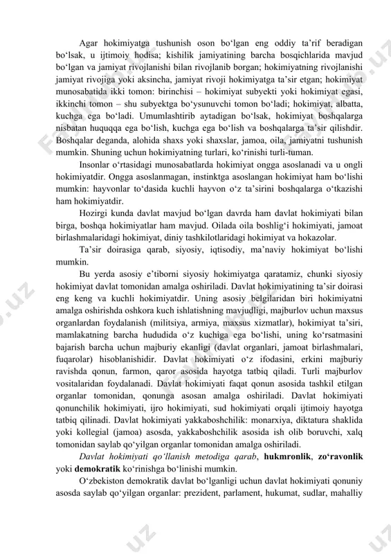 ishda ijtimoiy munosabatlarga, shaxsiy munosabatlarga ta’sir qilib kelgan. hokimiyat boshqalarga nisbatan ustun turish, buning uchun kuchga ega bo‘lish va boshqalarga nisbatan ta’sir qila olishdir. agar hokimiyatga tushunish oson bo‘lgan eng oddiy ta’rif beradigan bo‘lsak, u ijtimoiy hodisa; kishilik jamiyatining barcha bosqichlarida mavjud bo‘lgan va jamiyat rivojlanishi bilan rivojlanib borgan; hokimiyatning rivojlanishi jamiyat rivojiga yoki aksincha, jamiyat rivoji hokimiyatga ta’sir etgan; hokimiyat munosabatida ikki tomon: birinchisi – hokimiyat subyekti yoki hokimiyat egasi, ikkinchi tomon – shu subyektga bo‘ysunuvchi tomon bo‘ladi; hokimiyat, albatta, kuchga ega bo‘ladi. umumlashtirib aytadigan bo‘lsak, hokimiyat boshqalarga nisbatan huquqqa ega bo‘lish, kuchga ega bo‘lish va boshqalarga ta’sir qilishdir. boshqalar deganda, alohida shaxs yoki shaxslar, jamoa, oila, jamiyatni tushunish mumkin. shuning uchun hokimiyatning turlari, ko‘rinishi turli-tuman. insonlar o‘rtasidagi munosabatlarda hokimiyat ongga asoslanadi va u ongli hokimiyatdir. ongga asoslanmagan, instinktga asoslangan hokimiyat ham bo‘lishi mumkin: hayvonlar to‘dasida kuchli hayvon o‘z ta’sirini boshqalarga o‘tkazishi ham hokimiyatdir. hozirgi kunda davlat mavjud bo‘lgan …
