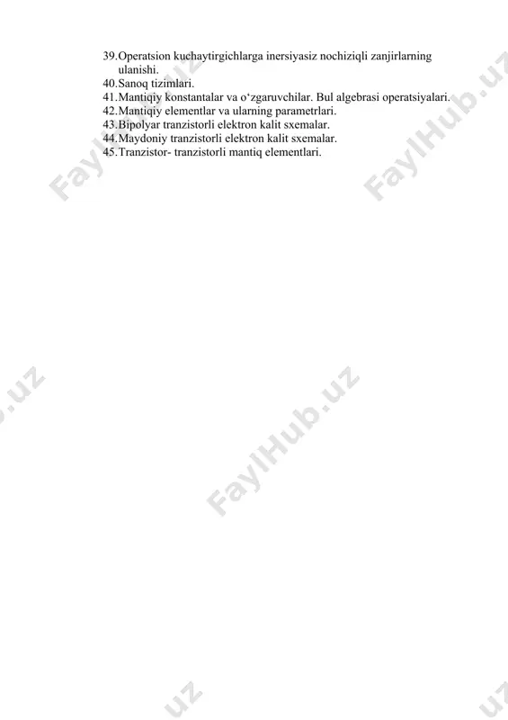 iali teskari aloqa zanjirlarining ulanishi. 39. operatsion kuchaytirgichlarga inersiyasiz nochiziqli zanjirlarning ulanishi. 40. sanoq tizimlari. 41. mantiqiy konstantalar va o‘zgaruvchilar. bul algebrasi operatsiyalari. 42. mantiqiy elementlar va ularning parametrlari. 43. bipolyar tranzistorli elektron kalit sxemalar. 44. maydoniy tranzistorli elektron kalit sxemalar. 45. tranzistor- tranzistorli mantiq elementlari.
