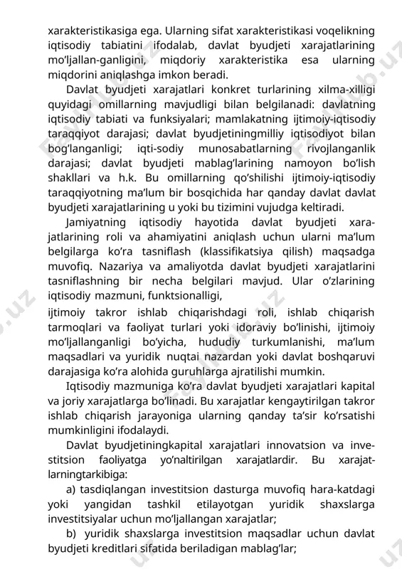 an belgilanadi: davlatning iqtisodiy tabiati va funksiyalari; mamlakatning ijtimoiy-iqtisodiy taraqqiyot darajasi; davlat byudjetiningmilliy iqtisodiyot bilan bog’langanligi; iqti-sodiy munosabatlarning rivojlanganlik darajasi; davlat byudjeti mablag’larining namoyon bo’lish shakllari va h.k. bu omillarning qo’shilishi ijtimoiy-iqtisodiy taraqqiyotning ma’lum bir bosqichida har qanday davlat davlat byudjeti xarajatlarining u yoki bu tizimini vujudga keltiradi. jamiyatning iqtisodiy hayotida davlat byudjeti xara-jatlarining roli va ahamiyatini aniqlash uchun ularni ma’lum belgilarga ko’ra tasniflash (klassifikatsiya qilish) maqsadga muvofiq. nazariya va amaliyotda davlat byudjeti xarajatlarini tasniflashning bir necha belgilari mavjud. ular o’zlarining iqtisodiy mazmuni, funktsionalligi, ijtimoiy takror ishlab chiqarishdagi roli, ishlab chiqarish tarmoqlari va faoliyat turlari yoki idoraviy bo’linishi, ijtimoiy mo’ljallanganligi bo’yicha, hududiy turkumlanishi, ma’lum maqsadlari va yuridik nuqtai nazardan yoki davlat boshqaruvi darajasiga ko’ra alohida guruhlarga ajratilishi mumkin. iqtisodiy mazmuniga ko’ra davlat byudjeti xarajatlari kapital va joriy xarajatlarga bo’linadi. bu xarajatlar kengaytirilgan takror ishlab chiqarish jarayoniga ularning qanday ta’sir ko’rsatishi mumkinligini ifodalaydi. davlat byudjetiningkapital xarajatlari innovatsion va inve-stitsion faoliyatga yo’naltirilgan …