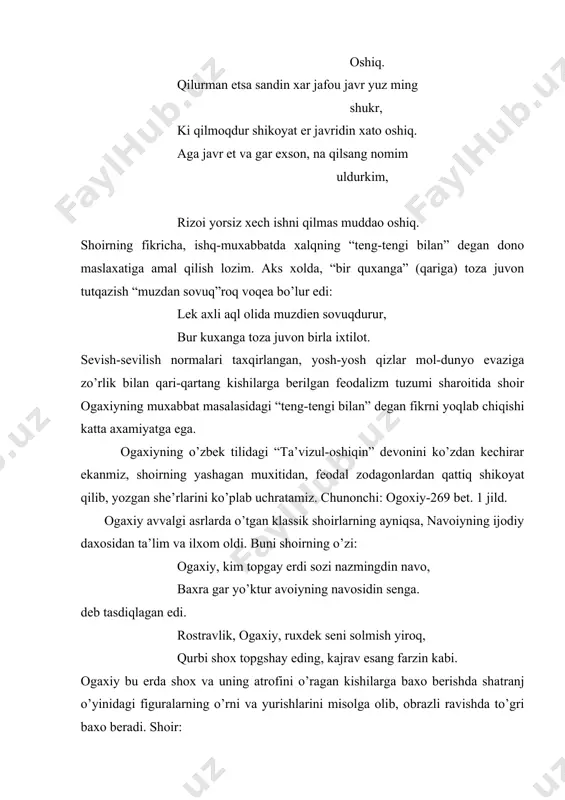 bur kuxanga toza juvon birla ixtilot. sevish-sevilish normalari taxqirlangan, yosh-yosh qizlar mol-dunyo evaziga zo’rlik bilan qari-qartang kishilarga berilgan feodalizm tuzumi sharoitida shoir ogaxiyning muxabbat masalasidagi “teng-tengi bilan” degan fikrni yoqlab chiqishi katta axamiyatga ega. ogaxiyning o’zbek tilidagi “ta’vizul-oshiqin” devonini ko’zdan kechirar ekanmiz, shoirning yashagan muxitidan, feodal zodagonlardan qattiq shikoyat qilib, yozgan she’rlarini ko’plab uchratamiz. chunonchi: ogoxiy-269 bet. 1 jild. ogaxiy avvalgi asrlarda o’tgan klassik shoirlarning ayniqsa, navoiyning ijodiy daxosidan ta’lim va ilxom oldi. buni shoirning o’zi: ogaxiy, kim topgay erdi sozi nazmingdin navo, baxra gar yo’ktur avoiyning navosidin senga. deb tasdiqlagan edi. rostravlik, ogaxiy, ruxdek seni solmish yiroq, qurbi shox topgshay eding, kajrav esang farzin kabi. ogaxiy bu erda shox va uning atrofini o’ragan kishilarga baxo berishda shatranj o’yinidagi figuralarning o’rni va yurishlarini misolga olib, obrazli ravishda to’gri baxo beradi. shoir: rux kabi shoxdin yoshroq desang bu arsada, har tarafga moyil o’l andoki farzin, ey ko’ngil. deb shoxga yaqin bo’lish …