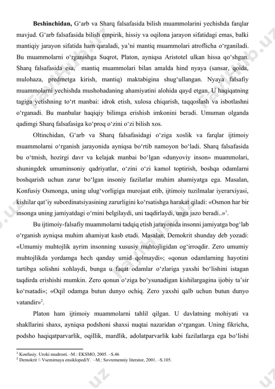 yechishda mushohadaning ahamiyatini alohida qayd etgan. u haqiqatning tagiga yetishning tо‘rt manbai: idrok etish, xulosa chiqarish, taqqoslash va isbotlashni о‘rganadi. bu manbalar haqiqiy bilimga erishish imkonini beradi. umuman olganda qadimgi sharq falsafasiga kо‘proq о‘zini о‘zi bilish xos. oltinchidan, g‘arb va sharq falsafasidagi о‘ziga xoslik va farqlar ijtimoiy muammolarni о‘rganish jarayonida ayniqsa bо‘rtib namoyon bо‘ladi. sharq falsafasida bu о‘tmish, hozirgi davr va kelajak manbai bо‘lgan «dunyoviy inson» muammolari, shuningdek umuminsoniy qadriyatlar, о‘zini о‘zi kamol toptirish, boshqa odamlarni boshqarish uchun zarur bо‘lgan insoniy fazilatlar muhim ahamiyatga ega. masalan, konfusiy osmonga, uning ulug‘vorligiga murojaat etib, ijtimoiy tuzilmalar iyerarxiyasi, kishilar qat’iy subordinatsiyasining zarurligini kо‘rsatishga harakat qiladi: «osmon har bir insonga uning jamiyatdagi о‘rnini belgilaydi, uni taqdirlaydi, unga jazo beradi..»[footnoteref:1]. [1: konfusiy. uroki mudrosti. -m.: eksmo, 2005. –s.46] bu ijtimoiy-falsafiy muammolarni tadqiq etish jarayonida insonni jamiyatga bog‘lab о‘rganish ayniqsa muhim ahamiyat kasb etadi. masalan, demokrit shunday deb yozadi: «umumiy muhtojlik ayrim insonning xususiy muhtojligidan og‘irroqdir. …