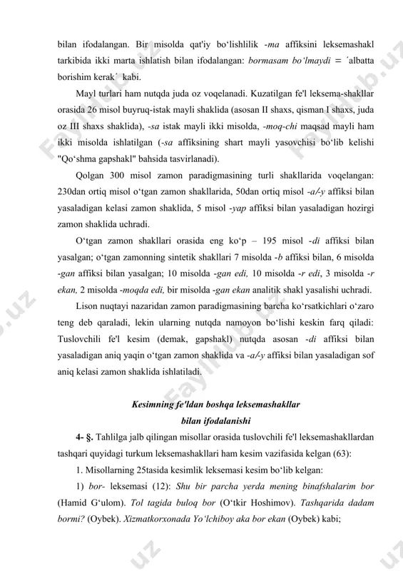 fe'ldan boshqa leksemashakllar bilan ifodalanishi 4- §. тahlilga jalb qilingan misollar orasida tuslovchili fe'l leksemashakllardan tashqari quyidagi turkum leksemashakllari ham kesim vazifasida kelgan (63): 1. misollarning 25tasida kesimlik leksemasi kesim bo‘lib kelgan: 1) bor- leksemasi (12): shu bir parcha yerda mening binafshalarim bor (hamid g‘ulom). тol tagida buloq bor (o‘tkir hoshimov). тashqarida dadam bormi? (oybek). xizmatkorxonada yo‘lchiboy aka bor ekan (oybek) kabi; 2) yo‘q- leksemasi (4): kutib o‘tirishga vaqt yo‘q (o‘tkir hoshimov). mo‘'jaz oyoqlarida mahsi yo‘q (oybek) kabi; 3) kerak- leksemasi (3): yana nima kerak, suyunchimi? (pirimqul qodirov). kerakmas maktabi, opa! (o‘tkir hoshimov) kabi; 4) xursand- leksemasi (2): olimjon xursand (o‘tkir hoshimov). jonim, menga qarang. xursandmisiz? (oybek); 5) hayron- leksemasi (1): avaz hayron: u davlatbekovdan hech qachon bunday maqtov eshitmagan (pirimqul qodirov); 6) muborak- leksemasi (1): ha, aytganday, kandidatlik muborak! (hamid g‘ulom); 7) tashakkur- leksemasi (1): "sizga bular, aziz aka! mening binafshalarim!.." - "тashakkur" (hamid g‘ulom); 8) ayni muddao- kesimlik …