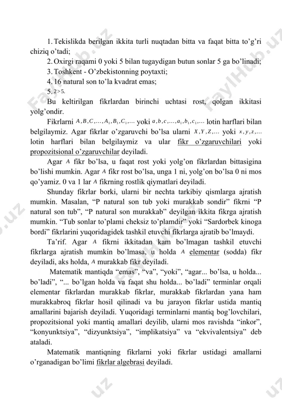 kistonning poytaxti; 4. 16 natural son to’la kvadrat emas; 5. bu keltirilgan fikrlardan birinchi uchtasi rost, qolgan ikkitasi yolg’ondir. fikrlarni yoki lotin harflari bilan belgilaymiz. agar fikrlar o’zgaruvchi bo’lsa ularni yoki lotin harflari bilan belgilaymiz va ular fikr o’zgaruvchilari yoki propozitsional o’zgaruvchilar deyiladi. agar fikr bo’lsa, u faqat rost yoki yolg’on fikrlardan bittasigina bo’lishi mumkin. agar fikr rost bo’lsa, unga 1 ni, yolg’on bo’lsa 0 ni mos qo’yamiz. 0 va 1 lar fikrning rostlik qiymatlari deyiladi. shunday fikrlar borki, ularni bir nechta tarkibiy qismlarga ajratish mumkin. masalan, “p natural son tub yoki murakkab sondir” fikrni “p natural son tub”, “p natural son murakkab” deyilgan ikkita fikrga ajratish mumkin. “tub sonlar to’plami cheksiz to’plamdir” yoki “sardorbek kinoga bordi” fikrlarini yuqoridagidek tashkil etuvchi fikrlarga ajratib bo’lmaydi. ta’rif. agar fikrni ikkitadan kam bo’lmagan tashkil etuvchi fikrlarga ajratish mumkin bo’lmasa, u holda elementar (sodda) fikr deyiladi, aks holda, murakkab fikr deyiladi. matematik mantiqda “emas”, …