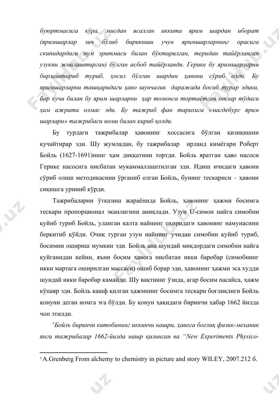 emistry`s lively history from alchemy to the atomic age // originally published by plenum us in 1995 455 б. 220 б. ] бу турдаги тажрибалар ҳавонинг хоссасига бўлган қизиқишни кучайтирар эди. шу жумладан, бу тажрибалар ирланд кимёгари роберт бойль (1627-1691)нинг ҳам диққатини тортди. бойль яратган ҳаво насоси герике насосига нисбатан мукаммаллаштилган эди. идиш ичидаги ҳавони сўриб олиш методикасини ўрганиб олган бойль, бунинг тескариси – ҳавони сиқишга уриниб кўрди. тажрибаларни ўтказиш жараёнида бойль, ҳавонинг ҳажми босимга тескари пропорционал эканлигини аниқлади. узун u-симон найга симобни қуйиб туриб бойль, уланган калта найнинг охиридаги ҳавонинг намунасини беркитиб қўйди. очиқ турган узун найнинг учидан симобни қуйиб туриб, босимни ошириш мумкин эди. бойль ана шундай миқдордаги симобни найга қуйганидан кейин, яъни босим ҳавога нисбатан икки баробар (симобнинг икки мартага оширилган массаси) ошиб борар эди, ҳавонинг ҳажми эса худди шундай икки баробар камайди. шу вақтнинг ўзида, агар босим пасайса, ҳажм кўпаяр эди. бойль кашф қилган ҳажмнинг босимга …