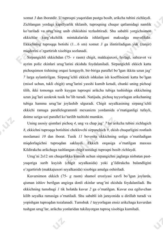 ladi. sferik disk tuproqni yumshatib, urug’ uchun joy tayyorlaydi. ekkich sferik disk 6 va kuvur 2 dan iborat. kuvur diskka kancha yakin o’rnatilsa, urug’lar shuncha kam sochilib, ensiz katorga aniq tukiladi. bir diskli ekkich kushdiskliga nisba​tan yerga chuqurrok botadi, o’simlik qoldiqlarini to’liqrok kesadi, natijada yopishib kolgan nam tuproqdan uzi tozalanadi. bunday diskni qattiq tuproqli, o’simlik qoldiqlariga boy bo’lgan va nam yerlarda ishlatilishi maksadga muvofikdir. ammo bunday ekkich urug’larni nisbatan bir xil chuqurlikda kumib keta olmaydi. kushdiskli ekkichdan don urug’ini ekishda foydalaniladi. disklar seyalka yurish tomoniga bir-biriga 10° burchak ostida o’rnatilgan bo’ladi. disklar bir-biriga gorizontal diametrdan birmuncha pastrok, ammo dala yuzasidan yuqorirok joyda tutashtirilgan bo’ladi. aks hol da, disklar tutashgan joyda, ularning orasiga tuproq sikilib kolishi mumkin. ish jarayo​ni​da, disklar aylanayotib, tuproq va o’simlik qoldiq​larini kesadi, ponaga uxshab ularni ikki chetga suradi va arikcha tayyorlaydi. disksimon ekkichlar omoch tishisimon ekkichga nisbatan murakkabrok va sudrashga qarshiligi kuprokdir. shunga karamay, ular serkesak, o’simlik …