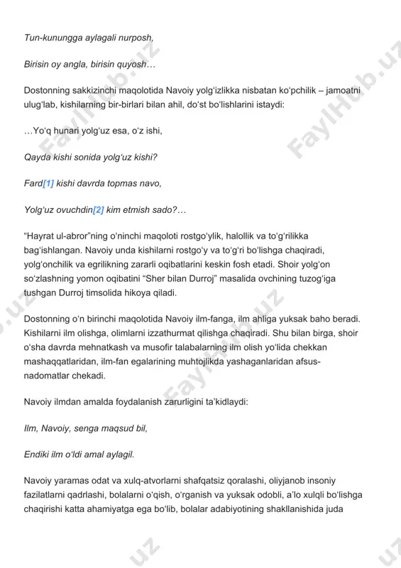 din[2] kim etmish sado?… “hayrat ul-abror”ning o‘ninchi maqoloti rostgo‘ylik, halollik va to‘g‘rilikka bag‘ishlangan. navoiy unda kishilarni rostgo‘y va to‘g‘ri bo‘lishga chaqiradi, yolg‘onchilik va egrilikning zararli oqibatlarini keskin fosh etadi. shoir yolg‘on so‘zlashning yomon oqibatini “sher bilan durroj” masalida ovchining tuzog‘iga tushgan durroj timsolida hikoya qiladi. dostonning o‘n birinchi maqolotida navoiy ilm-fanga, ilm ahliga yuksak baho beradi. kishilarni ilm olishga, olimlarni izzathurmat qilishga chaqiradi. shu bilan birga, shoir o‘sha davrda mehnatkash va musofir talabalarning ilm olish yo‘lida chekkan mashaqqatlaridan, ilm-fan egalarining muhtojlikda yashaganlaridan afsus-nadomatlar chekadi. navoiy ilmdan amalda foydalanish zarurligini ta’kidlaydi: ilm, navoiy, senga maqsud bil, endiki ilm o‘ldi amal aylagil. navoiy yaramas odat va xulq-atvorlarni shafqatsiz qoralashi, oliyjanob insoniy fazilatlarni qadrlashi, bolalarni o‘qish, o‘rganish va yuksak odobli, a’lo xulqli bo‘lishga chaqirishi katta ahamiyatga ega bo‘lib, bolalar adabiyotining shakllanishida juda muhimdir. uning bir qator axloqiy-ta’limiy qarashlari hozirgi kunda ham o‘z qadr-qimmatini saqlab kelmoqda. “farhod va shirin” dostonida shoir chin sevgi va …