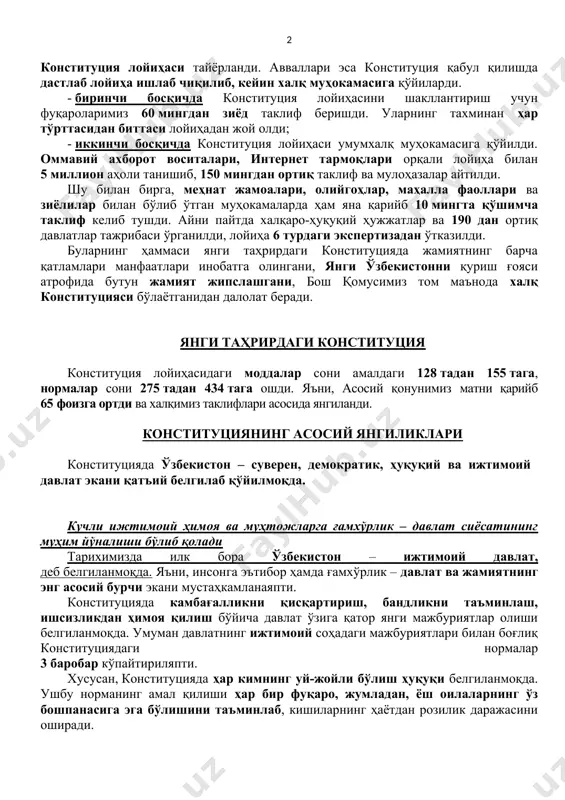 ўпдан-кўп муаммолар ечими мустаҳкам ҳуқуқий пойдеворни – ўзбекистоннинг янги таҳрирдаги конституциясини тақозо этади. халқ конституцияси бир нарсани алоҳида айтиш керакки, конституциянинг бу матни олим-у мутахассислар томонидан фақат кабинетларда яратилмади. балки, даставвал икки босқичда халқимизнинг фикри, таклифлари ўрганилди, шундан сўнггина конституция лойиҳаси тайёрланди. авваллари эса конституция қабул қилишда дастлаб лойиҳа ишлаб чиқилиб, кейин халқ муҳокамасига қўйиларди. - биринчи босқичда конституция лойиҳасини шакллантириш учун фуқароларимиз 60 мингдан зиёд таклиф беришди. уларнинг тахминан ҳар тўрттасидан биттаси лойиҳадан жой олди; - иккинчи босқичда конституция лойиҳаси умумхалқ муҳокамасига қўйилди. оммавий ахборот воситалари, интернет тармоқлари орқали лойиҳа билан 5 миллион аҳоли танишиб, 150 мингдан ортиқ таклиф ва мулоҳазалар айтилди. шу билан бирга, меҳнат жамоалари, олийгоҳлар, маҳалла фаоллари ва зиёлилар билан бўлиб ўтган муҳокамаларда ҳам яна қарийб 10 мингта қўшимча таклиф келиб тушди. айни пайтда халқаро-ҳуқуқий ҳужжатлар ва 190 дан ортиқ давлатлар тажрибаси ўрганилди, лойиҳа 6 турдаги экспертизадан ўтказилди. буларнинг ҳаммаси янги таҳрирдаги конституцияда жамиятнинг барча қатламлари …