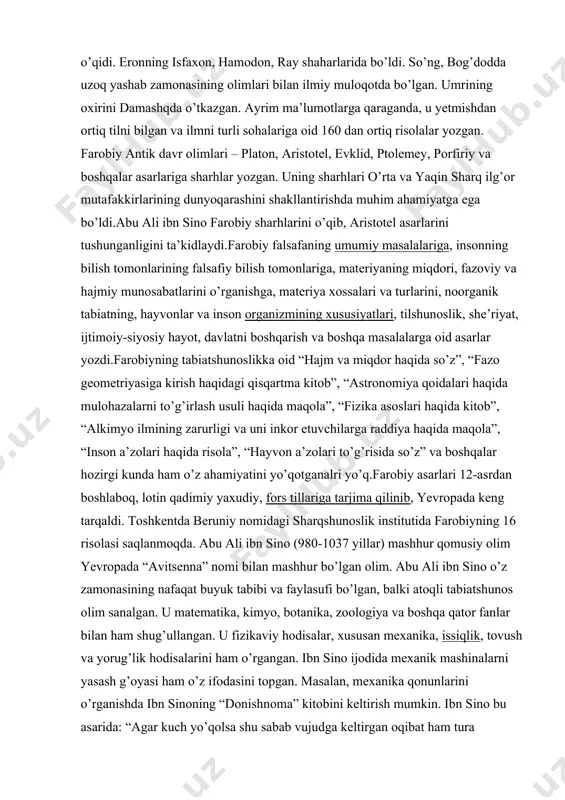 “fazo geometriyasiga kirish haqidagi qisqartma kitob”, “astronomiya qoidalari haqida mulohazalarni to’g’irlash usuli haqida maqola”, “fizika asoslari haqida kitob”, “alkimyo ilmining zarurligi va uni inkor etuvchilarga raddiya haqida maqola”, “inson a’zolari haqida risola”, “hayvon a’zolari to’g’risida so’z” va boshqalar hozirgi kunda ham o’z ahamiyatini yo’qotganalri yo’q.farobiy asarlari 12-asrdan boshlaboq, lotin qadimiy yaxudiy, fors tillariga tarjima qilinib, yevropada keng tarqaldi. toshkentda beruniy nomidagi sharqshunoslik institutida farobiyning 16 risolasi saqlanmoqda. abu ali ibn sino (980-1037 yillar) mashhur qomusiy olim yevropada “avitsenna” nomi bilan mashhur bo’lgan olim. abu ali ibn sino o’z zamonasining nafaqat buyuk tabibi va faylasufi bo’lgan, balki atoqli tabiatshunos olim sanalgan. u matematika, kimyo, botanika, zoologiya va boshqa qator fanlar bilan ham shug’ullangan. u fizikaviy hodisalar, xususan mexanika, issiqlik, tovush va yorug’lik hodisalarini ham o’rgangan. ibn sino ijodida mexanik mashinalarni yasash g’oyasi ham o’z ifodasini topgan. masalan, mexanika qonunlarini o’rganishda ibn sinoning “donishnoma” kitobini keltirish mumkin. ibn sino bu asarida: “agar …