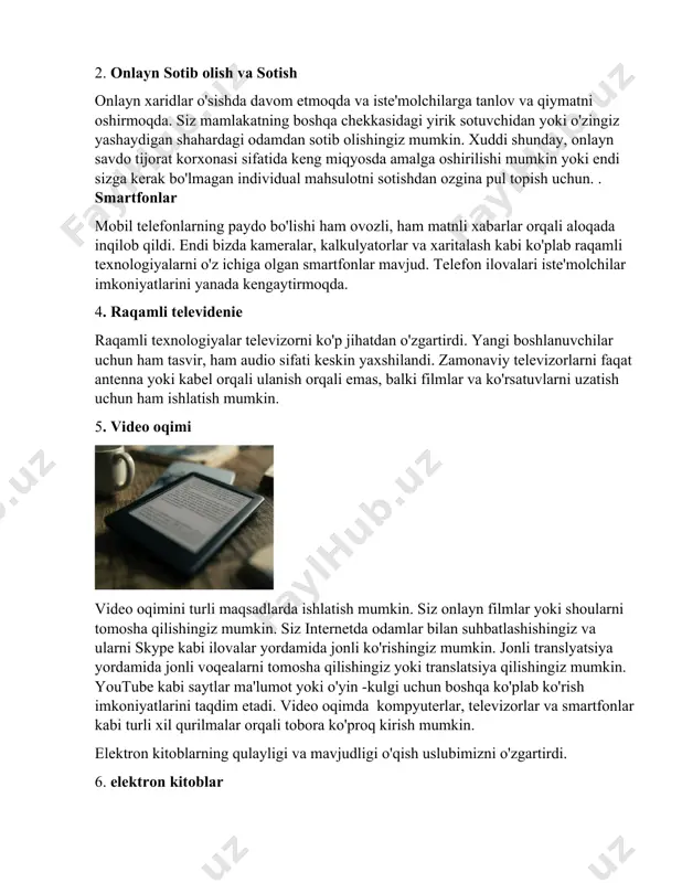 onlayn savdo tijorat korxonasi sifatida keng miqyosda amalga oshirilishi mumkin yoki endi sizga kerak bo'lmagan individual mahsulotni sotishdan ozgina pul topish uchun. . smartfonlar mobil telefonlarning paydo bo'lishi ham ovozli, ham matnli xabarlar orqali aloqada inqilob qildi. endi bizda kameralar, kalkulyatorlar va xaritalash kabi ko'plab raqamli texnologiyalarni o'z ichiga olgan smartfonlar mavjud. telefon ilovalari iste'molchilar imkoniyatlarini yanada kengaytirmoqda. 4. raqamli televidenie raqamli texnologiyalar televizorni ko'p jihatdan o'zgartirdi. yangi boshlanuvchilar uchun ham tasvir, ham audio sifati keskin yaxshilandi. zamonaviy televizorlarni faqat antenna yoki kabel orqali ulanish orqali emas, balki filmlar va ko'rsatuvlarni uzatish uchun ham ishlatish mumkin. 5. video oqimi video oqimini turli maqsadlarda ishlatish mumkin. siz onlayn filmlar yoki shoularni tomosha qilishingiz mumkin. siz internetda odamlar bilan suhbatlashishingiz va ularni skype kabi ilovalar yordamida jonli ko'rishingiz mumkin. jonli translyatsiya yordamida jonli voqealarni tomosha qilishingiz yoki translatsiya qilishingiz mumkin. youtube kabi saytlar ma'lumot yoki o'yin -kulgi uchun boshqa ko'plab ko'rish imkoniyatlarini …