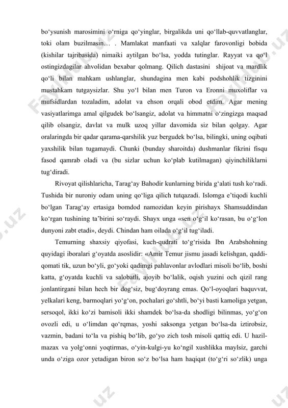 bo‘lsa-da shodligi bilinmas, yo‘g‘on ovozli edi, u o‘limdan qo‘rqmas, yoshi saksonga yetgan bo‘lsa-da iztirobsiz, vazmin, badani to‘la va pishiq bo‘lib, go‘yo zich tosh misoli qattiq edi. u hazil-mazax va yolg‘onni yoqtirmas, o‘yin-kulgi-yu ko‘ngil xushlikka maylsiz, garchi unda o‘ziga ozor yetadigan biron so‘z bo‘lsa ham haqiqat (to‘g‘ri so‘zlik) unga yoqar edi. u bo‘lib o‘tgan ishga aziyat chekmas va qo‘lga kiritiladigan yutuqlardan shodlanmas edi» . manbalarda amir temurning quyidagi shaxsiy fazilatlari keltiriladi: ma’rifatparvarlik, insonparvarlik, donishmandlik, raiyatparvarlik, adolatparvarlik, kechirimlilik, rahmdillik, olijanoblik, mardlik, bahodirlik, qattiqqo‘llik, irodalilik, jasoratlilik, sobitlik, vazminlik, chidamlilik, sabrbardoshlik, insoflilik, mehribonlik, muruvvatpeshalik. amir temur tarixan o‘ta murakkab vaziyatda xiv asrning 60yillarida siyosat maydoniga chiqadi. bu davrda mo‘g‘ul hukmdorlari o‘rtasida toju taxt, davlat va mol-dunyo uchun bo‘lgan kurashlar kuchayib, chig‘atoy ulusida feodal tarqoqlik avj oladi. movarounnahr hududida o‘ntacha mustaqil bekliklar vujudga keladi. shahrisabzda hoji barlos, xo‘jandda boyazid jaloyir, balxda amir husayn, shibirg‘onda muhammad aperdi nayman, ko‘histonda amir sotilmish, arhang saroyda o‘ljoy aperdi va …