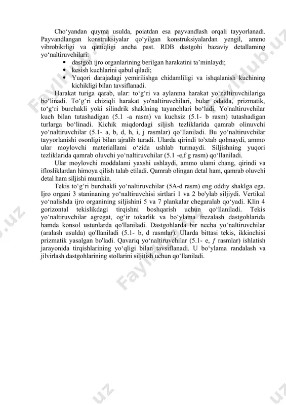 nlarining uzoq muddat davomida o‘zaro to‘g‘ri joylashuvi va siljishini ta’minlash. dastgohning bazaviy qismi bo‘lib stanina hisoblanadi. unga uzel, mexanizm va detallar montaj qilinadi. staninalar gorizontal, vertikal va og'ma bo‘ladi. ularning mustahkamligini ta’minlash maqsadida staninalar qutisimon shaklda tayyorlanadi. cho‘yandan quyma usulda, poiatdan esa payvandlash orqali tayyorlanadi. payvandlangan konstruksiyalar qo‘yilgan konstruksiyalardan yengil, ammo vibrobikrligi va qattiqligi ancha past. rdb dastgohi bazaviy detallaming yo‘naltiruvchilari: · dastgoh ijro organlarining berilgan harakatini ta’minlaydi; · kesish kuchlarini qabul qiladi; · yuqori darajadagi yemirilishga chidamliligi va ishqalanish kuchining kichikligi bilan tavsiflanadi. harakat turiga qarab, ular: to‘g‘ri va aylanma harakat yo‘naltiruvchilariga bo‘linadi. to‘g‘ri chiziqli harakat yo'naltiruvchilari, bular odatda, prizmatik, to‘g‘ri burchakli yoki silindrik shaklning tayanchlari bo‘ladi. yo'naltiruvchilar kuch bilan tutashadigan (5.1 -a rasm) va kuchsiz (5.1- b rasm) tutashadigan turlarga bo‘linadi. kichik miqdordagi siljish tezliklarida qamrab olinuvchi yo‘naltiruvchilar (5.1- a, b, d, h, i, j rasmlar) qo‘llaniladi. bu yo‘naltiruvchilar tayyorlanishi osonligi bilan ajralib turadi. ularda qirindi to'xtab qolmaydi, …