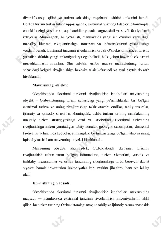 rni belgilashdir. bu turizm turi orqali mamlakatda yangi turistik yo'nalishlarni ochish, iqtisodiyotni diversifikatsiya qilish va sayyohlar uchun yangi xizmatlar taqdim etish imkoniyatlarini ko'rib chiqishdir. kurs ishi mavzusining vazifalari: 1. ekstrimal turizmning mohiyatini va turli shakllarini o'rganish: o'zbekistonda ekstrimal turizmni rivojlantirish uchun bu turizm turining asosiy xususiyatlarini, shakllarini va ularning global miqyosdagi o'rnini aniqlash. 2. o'zbekistonning tabiiy resurslarini tahlil qilish: ekstrimal turizm uchun mos bo'lgan tabiiy hududlarni, geologik va iqlimiy sharoitlarni o'rganish, ulardan foydalanish imkoniyatlarini baholash. 3. ekstrimal turizmni rivojlantirish uchun zarur infratuzilma va xizmatlarni aniqlash: bu turizm turini rivojlantirish uchun zarur bo'lgan transport, mehmonxona xizmatlari, xavfsizlik choralarini va boshqa infratuzilma elementlarini belgilash. 4. davlat siyosati va yuridik asoslarni ishlab chiqish: ekstrimal turizmni rivojlantirish uchun davlat siyosatini va qonunchilikni tahlil qilish, bu sohani qo'llab-quvvatlaydigan yuridik asoslarni shakllantirish. 5. investitsiya imkoniyatlarini aniqlash: ekstrimal turizmni rivojlantirish uchun zarur bo'lgan investitsiya manbalarini aniqlash, investorlarni jalb qilish va iqtisodiy samaradorlikni ta'minlash uchun tavsiyalar ishlab chiqish. …