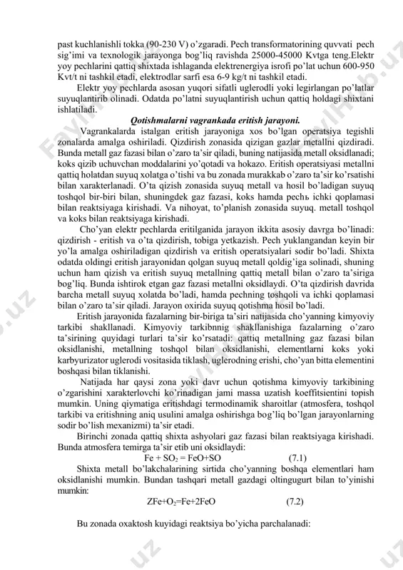 uchlari yonib ketadi. shuning uchun elektrodlarni asta-sekin tushirib boriladi va zarur bo’lganda yuqorisidan boshqa elektrod ulanadi. elektrodlar yon tomonidan metall elktrodushlagich bilan qistiriladi, unga pech trnasformatorning ikkilamchi chulg’amidan egiluvchan kabel yordamida elektr toki uzatiladi. pech transformatorining birlamchi chulg’ami kuchlanishi (6000-30000 v), ikkilamchi kuchlanish tanlangan darajasiga muvofiq past kuchlanishli tokka (90-230 v) o’zgaradi. pech transformatorining quvvati pech sig’imi va texnologik jarayonga bog’liq ravishda 25000-45000 kvtga teng.elektr yoy pechlarini qattiq shixtada ishlaganda elektrenergiya isrofi po’lat uchun 600-950 kvt/t ni tashkil etadi, elektrodlar sarfi esa 6-9 kg/t ni tashkil etadi. elektr yoy pechlarda asosan yuqori sifatli uglerodli yoki legirlangan po’latlar suyuqlantirib olinadi. odatda po’latni suyuqlantirish uchun qattiq holdagi shixtani ishlatiladi. qotishmalarni vagrankada eritish jarayoni. vagrankalarda istalgan eritish jarayoniga xos bo’lgan operatsiya tegishli zonalarda amalga oshiriladi. qizdirish zonasida qizigan gazlar metallni qizdiradi. bunda metall gaz fazasi bilan o’zaro ta’sir qiladi, buning natijasida metall oksidlanadi; koks qizib uchuvchan moddalarini yo’qotadi va hokazo. eritish operatsiyasi metallni …