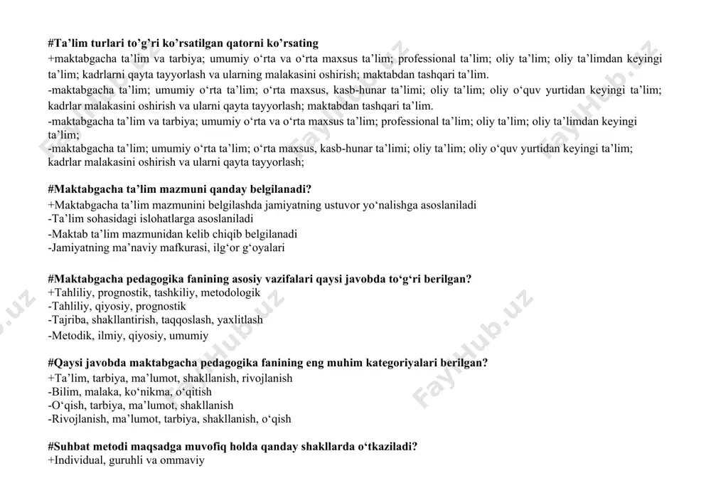 ktabgacha ta’lim va tarbiya; umumiy o‘rta va o‘rta maxsus ta’lim; professional ta’lim; oliy ta’lim; oliy ta’limdan keyingi ta’lim; -maktabgacha ta’lim; umumiy o‘rta ta’lim; o‘rta maxsus, kasb-hunar ta’limi; oliy ta’lim; oliy o‘quv yurtidan keyingi ta’lim; kadrlar malakasini oshirish va ularni qayta tayyorlash; #maktabgacha ta’lim mazmuni qanday belgilanadi? +maktabgacha ta’lim mazmunini belgilashda jamiyatning ustuvor yo‘nalishga asoslaniladi -ta’lim sohasidagi islohatlarga asoslaniladi -maktab ta’lim mazmunidan kelib chiqib belgilanadi -jamiyatning ma’naviy mafkurasi, ilg‘or g‘oyalari #maktabgacha pedagogika fanining asosiy vazifalari qaysi javobda to‘g‘ri berilgan? +tahliliy, prognostik, tashkiliy, metodologik -tahliliy, qiyosiy, prognostik -tajriba, shakllantirish, taqqoslash, yaxlitlash -metodik, ilmiy, qiyosiy, umumiy #qaysi javobda maktabgacha pedagogika fanining eng muhim kategoriyalari berilgan? +ta’lim, tarbiya, ma’lumot, shakllanish, rivojlanish -bilim, malaka, ko‘nikma, o‘qitish -o‘qish, tarbiya, ma’lumot, shakllanish -rivojlanish, ma’lumot, tarbiya, shakllanish, o‘qish #suhbat metodi maqsadga muvofiq holda qanday shakllarda o‘tkaziladi? +individual, guruhli va ommaviy -yakka va ikki kishilik tarkib bilan -guruhli va jamoaviy -yakka va jamoa #tarbiya va tarbiyalanuvchilar orasidagi munosabatlar uslubiga …