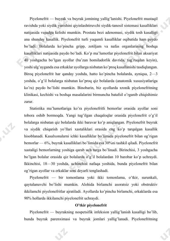 lonefritlar ajratiladi. ayollarda ko’pincha birlamchi, erkaklarda esa 90% hollarda ikkilamchi piyelonefrit uchraydi. o’tkir piyelonefrit piyelonefrit — buyrakning nospetsifik infeksion yallig’lanish kasalligi bo’lib, bunda buyrak parenximasi va buyrak jomlari yallig’lanadi. piyelonefritning xarakterli belgisi buyrakning assimetrik zararlanishidir. o’tkir piyelonefrit to’g’ridan to’g’ri buyrak jomlari va buyrak to’qimasiga mikroblar o’tib qolishidan kelib chiqadigan infeksion allergik kasallikdir. kasallik bir hamda ikki tomonlama bo’lishi mumkin. bu kasallik birlamchi va ikkilamchi bo’ladi. ikkilamchi piyelonefrit buyrak va siydik chiqarish yo’llari, boshqa kasalliklarning o’tishini og’irlashtirib qo’yadi. etiologiya va patogenezi. bu kasallik buyrak jomlariga mikroorganizmlarning o’tishi natijasida kelib chiqadi. mikroorganizmlar siydik yo’li teshigi yoki buyrak jomlari va siydik yo’lining limfa sistemasi orqali o’tishi mumkin. o’tkir piyelonefrit paytida siydikda ichak tayoqchasi, streptokokk, stafilokokk va boshqa bakteriyalar topiladi. infeksion yallig’lanish kasalligining kelib chiqishi mikrobning patogenligiga, organizmning reaktivligiga bog’liq bo’ladi. buyrakda siydik turib qolishi piyelonefrit paydo bo’lishiga qulaylik tug’diradi. erkaklarda ko’pincha buyrak-tosh kasalligi, prostata bezi adenomasi paytida buyrakda siydik turib qoladi. ayollarda kasallik …