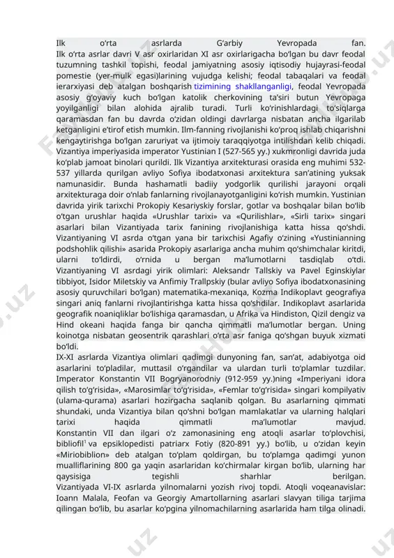 xirlaridan boshlanib xv asr oxirlarigacha qadar davom etadi. o‘rta asrlar o‘zidan oldingi ijtimoiy taraqqiyot darajasi jihatidan, ya’ni siyosiy boshqarish tizimida, mulkchilik shakllarida, ishlab chiqarish usullari va kuchlarining bilim darajasida, hayotning madaniy saviyasida, fan-texnika taraqqiyotida va fanning rivojlanishi va yo‘nalishlarida tubdan farq qiladi. o‘rta asrlar tarixining davlat, jamiyat va madaniy taraqqiyotida ikki asosiy bosqichni sezish mumkin, ular ilk o‘rta asrlar,(v asr oxirlaridan – xi o‘rtalariga qadar) o‘rta asrlarning ravnaq topgan davri (xi asr o‘rtalaridan – xv asr oxiriga qadar)dan iboratdir. ana shu bosqichlarda fan ham o‘ziga xos iz qoldirgan, ijtimoiy taraqqiyotga ijobiy ta’sir ko‘rsatgan va keyingi bosqichlar rivojiga salmoqli hissa qo‘shgaq davr sanaladi. ilk o‘rta asrlarda g‘arbiy yevropada fan. ilk o‘rta asrlar davri v asr oxirlaridan xi asr oxirlarigacha bo‘lgan bu davr feodal tuzumning tashkil topishi, feodal jamiyatning asosiy iqtisodiy hujayrasi-feodal pomestie (yer-mulk egasi)larining vujudga kelishi; feodal tabaqalari va feodal ierarxiyasi deb atalgan boshqarish tizimining shakllanganligi, feodal yevropada asosiy g‘oyaviy kuch …