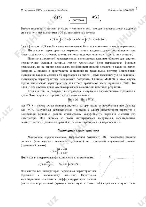 ей) называется реакция системы (при нулевых начальных условиях) на единичный ступенчатый сигнал (единичный скачок) . импульсная и переходная функции связаны выражениями , . для систем без интеграторов переходная характеристика стремится к постоянному значению. переходная характеристика системы с дифференцирующим звеном (числитель передаточной функции имеет нуль в точке ) стремится к нулю. если система содержит интегрирующие звенья, переходная характеристика асимптотически стремится к прямой, параболе и т.д., в зависимости от количества интеграторов. по определению предельное значение переходной функции при есть статический коэффициент усиления: . эта величина имеет смысл только для устойчивых систем, поскольку при неустойчивости переходный процесс не сходится к конечному значению. если передаточная функция правильная, но не строго правильная (матрица модели в пространстве состояний не равна нулю), скачкообразное изменение входного сигнала мгновенно приводит к скачкообразному изменению выхода. величина этого скачка равна отношению коэффициентов при старших степенях числителя и знаменателя передаточной функции (или матрице модели в пространстве состояний). по переходной характеристике можно найти …