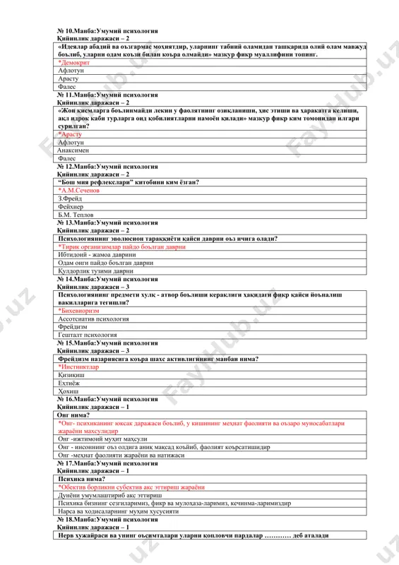 – 2 жон ўз моҳиятига кўра оловсимон атомдан иборатлигини илгари сурган олимни белгиланг. *демокрит гераклит афлотун фалес № 10.манба:умумий психология қийинлик даражаси – 2 «идеялар абадий ва оъзгармас моҳиятдир, уларнинг табиий оламидан ташқарида олий олам мавжуд боълиб, уларни одам коъзи билан коъра олмайди» мазкур фикр муаллифини топинг. *демокрит афлотун арасту фалес № 11.манба:умумий психология қийинлик даражаси – 2 «жон қисмларга боълинмайди лекин у фаолятнинг озиқланиши, ҳис этиши ва ҳаракатга келиши, ақл идрок каби турларга оид қобилиятларни намоён қилади» мазкур фикр ким томонидан илгари сурилган? *арасту афлотун анаксимен фалес № 12.манба:умумий психология қийинлик даражаси – 2 “бош мия рефлекслари” китобини ким ёзган? *а.м.сеченов з.фрейд фейхнер б.м. теплов № 13.манба:умумий психология қийинлик даражаси – 2 психологиянинг эволюсион тараққиёти қайси даврни оъз ичига олади? *тирик организимлар пайдо боълган даврни ибтидоий - жамоа даврини одам онги пайдо боълган даврни қулдорлик тузими даврни № 14.манба:умумий психология қийинлик даражаси – 3 психологиянинг предмети хулқ - атвор …