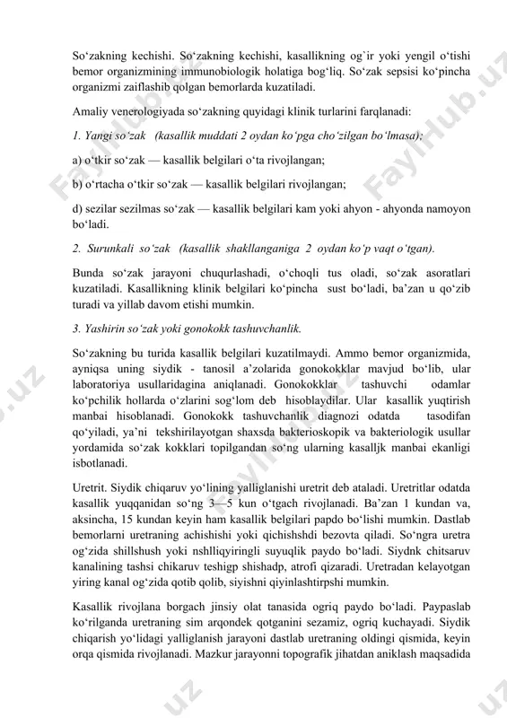 a’zan u qo‘zib turadi va yillab davom etishi mumkin. 3. yashirin so‘zak yoki gonokokk tashuvchanlik. so‘zakning bu turida kasallik belgilari kuzatilmaydi. ammo bemor organizmida, ayniqsa uning siydik - tanosil a’zolarida gonokokklar mavjud bo‘lib, ular laboratoriya usullaridagina aniqlanadi. gonokokklar tashuvchi odamlar ko‘pchilik hollarda o‘zlarini sog‘lom deb hisoblaydilar. ular kasallik yuqtirish manbai hisoblanadi. gonokokk tashuvchanlik diagnozi odatda tasodifan qo‘yiladi, ya’ni tekshirilayotgan shaxsda bakterioskopik va bakteriologik usullar yordamida so‘zak kokklari topilgandan so‘ng ularning kasalljk manbai ekanligi isbotlanadi. uretrit. siydik chiqaruv yo‘lining yalliglanishi uretrit deb ataladi. uretritlar odatda kasallik yuqqanidan so‘ng 3—5 kun o‘tgach rivojlanadi. ba’zan 1 kundan va, aksincha, 15 kundan keyin ham kasallik belgilari papdo bo‘lishi mumkin. dastlab bemorlarni uretraning achishishi yoki qichishshdi bezovta qiladi. so‘ngra uretra og‘zida shillshush yoki nshlliqyiringli suyuqlik paydo bo‘ladi. siydnk chitsaruv kanalining tashsi chikaruv teshigp shishadp, atrofi qizaradi. uretradan kelayotgan yiring kanal og‘zida qotib qolib, siyishni qiyinlashtirpshi mumkin. kasallik rivojlana borgach jinsiy olat tanasida ogriq paydo bo‘ladi. …