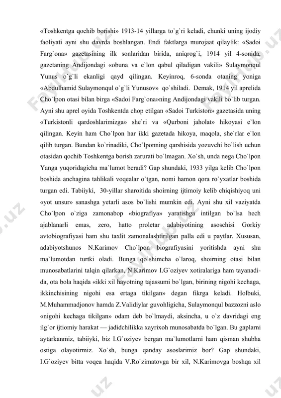 aytiladi, el ichida shunga mos latifayu hangomalar yuradi, hatto, o`zidan qolajak arxiv ham shunga muvofiqlashtiriladi. har ne bo`lganda ham — xoh ongli va xoh anglanmagan tarzda bo`lsin — aksariyat ijodkorlar bu o`yin bilan mashg`ul bo`ladilar, faqat ayrimlarnigina, — ehtimol, chin ma`noda o`zini anglashga intilib yashayotgan insonlarnidir,— bundan istisno qilish mumkin. aytmoqchimizki, ijodkorning o`zi haqida aytganlari har vaqt ham uning biografiyasini yoritishda «oxirgi so`z» bo`lolmaydi. boz ustiga, ayrim hollarda ijodkor boshdan o`tkarganlarini buzib ko`rsatishga majbur bo`lishi ham mumkin. misol uchun cho`lponning 1933 yilda yozuvchi v.yanga aytgan gaplarini olaylik. shoir otasining «musulmonchilikka haddan ziyod berilgani»yu o`g`lini mudarris qilishga ahd qilganini aytarkan: «ammo mudarrislik qilish o`rniga men milliy o`zbek yozuvchisi bo`lishga ahd qildim, otamdan ham, mullalardan ham qochib toshkentga bordim va u yerda she`rlar, hikoyalar yozib, jurnallarga yubordim». cho`lponning, o`zi aytmoqchi, «toshkentga qochib borishi» 1913-14 yillarga to`g`ri keladi, chunki uning ijodiy faoliyati ayni shu davrda boshlangan. endi faktlarga murojaat qilaylik: «sadoi farg`ona» gazetasining …