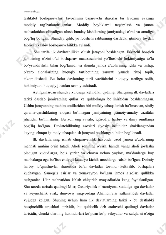 sabab bo’lgan. shu asosda» ishlab chiqarish faoliyatidan tashkiliy - boshqaruv faoliyati ajralib chiqqan. rahbar-yo’lboshchining nufuzi yuqori bo’lsada, jamiyatdagi ishlab chiqarish jarayoni boshqaruv yutuqlariga asoslangan ijtimoiy hokimiyat hali siyosiy davlat maqomi darajasiga yetamagan ijtimoiy tashkilot turini o’zida ifoda etgan. bunday tashkilot boshqaruvchisi lavozimini bajaruvchi shaxslar bu lavozim evaziga moddiy rag’batlantirilganlar. moddiy boyliklarni taqsimlash va jamoa mahsulotidan olinadigan ulush bunday kishilarning jamiyatdagi o’rni va amaliga bog’liq bo’lgan. shunday qilib, yo’lboshchi rahbarning dastlabki ijtimoiy foydali faoliyati kasbiy boshqaruvchilikka aylandi. shu tarifa ilk davlatchilikka o’tish jarayoni boshlangan. ik​kinchi bosqich jamoaning o’zini-o’zi boshqaruv muassasalarini yo’lboshchi hokimiyatiga to’la bo’ysundirilishi bilan bog’lanadi va shunda jamoa a’zolarining ichki va tashqi, o’zaro aloqalarining huquqiy tartibotining zarurati yanada rivoj topib, takomillashadi. bu holat davlatning turli vazifalarini huquqiy tartibga solib, hokimiyatni huquqiy jihatdan rasmiylashtiradi. aytilganlardan shunday xulosaga kelindiki, qadimgi sharqning ilk davlatlari tarixi dastlab jamiyatning qullar va quldorlarga bo’linishidan boshlanmagan. ushbu jarayonning muhim omillaridan biri mulkiy tabaqalanish bo’lmasdan, sinfiy qarama-qarshilikning aloqasi …