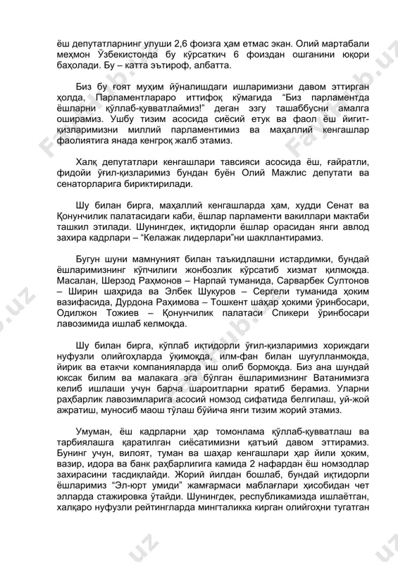 0 ёшгача бўлган инсонлар ташкил этса-да, бутун дунё бўйича ёш депутатларнинг улуши 2,6 фоизга ҳам етмас экан. олий мартабали меҳмон ўзбекистонда бу кўрсаткич 6 фоиздан ошганини юқори баҳолади. бу – катта эътироф, албатта. биз бу ғоят муҳим йўналишдаги ишларимизни давом эттирган ҳолда, парламентлараро иттифоқ кўмагида “биз парламентда ёшларни қўллаб-қувватлаймиз!” деган эзгу ташаббусни амалга оширамиз. ушбу тизим асосида сиёсий етук ва фаол ёш йигит-қизларимизни миллий парламентимиз ва маҳаллий кенгашлар фаолиятига янада кенгроқ жалб этамиз. халқ депутатлари кенгашлари тавсияси асосида ёш, ғайратли, фидойи ўғил-қизларимиз бундан буён олий мажлис депутати ва сенаторларига бириктирилади. шу билан бирга, маҳаллий кенгашларда ҳам, худди сенат ва қонунчилик палатасидаги каби, ёшлар парламенти вакиллари мактаби ташкил этилади. шунингдек, иқтидорли ёшлар орасидан янги авлод захира кадрлари – “келажак лидерлари”ни шакллантирамиз. бугун шуни мамнуният билан таъкидлашни истардимки, бундай ёшларимизнинг кўпчилиги жонбозлик кўрсатиб хизмат қилмоқда. масалан, шерзод раҳмонов – нарпай туманида, сарварбек султонов – ширин шаҳрида ва элбек шукуров – сергели туманида …