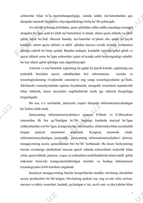 bu inson faoliyatining barcha soxalariga intellektual mexnat quroli sifatida axborotlarni tezkorlik bilan yiish, qayta ishlash, jarayon, voqea va xodisalarni modellashtirish.ularni tahlil qilish imkonini beruvchi kompyuterlashtirilgan tizimlar va boshqa informatsion texnologiyalari kirib kelishini anglatadi. insoniyat taraqqiyotining barcha bosqichlarida moddiy mu'itning oboektlari asosiy predmetlari bo’lib kelgan. davlatning qudrati esa, eng avvalo oltin za'irasi, mexnat va tabiiy resurslari, hududi, joylashgan o’rni, axoli soni va shu kabilar bilan aniqlanardi. endi esa bu mezon o’z moxiyatini o’zgartirib bormoqda. internet global komp’yuter tarmog’i internet bu yagona standart asosida faoliyat ko’rsatuvchi jahon global kompyuter tarmog’idir. uning nomi «tarmoqlararo» degan ma’noni anglatadi. u mahalliy (lokal) kompyuter tarmoqlarni birlashtiruvchi informatsion tizim bo’lib, o’zining alohida axborot maydoniga ega bo’lgan virtual to’plamdan tashkil topadi. internetning paydo bo’lishi tarixi 60-yillarning oxirida amerika hukumati tomonidan asos solingan arpanet (advanced research projects agency tashkiloti) hisoblash tarmog’iga borib taqaladi. tarmoq harbiy tashkilotlarga xizmat qilgan. 1980 yillar boshlarida ma'lumotlarni uzatishni boshqarish protokoli tcp/ip (transmission control protocol …