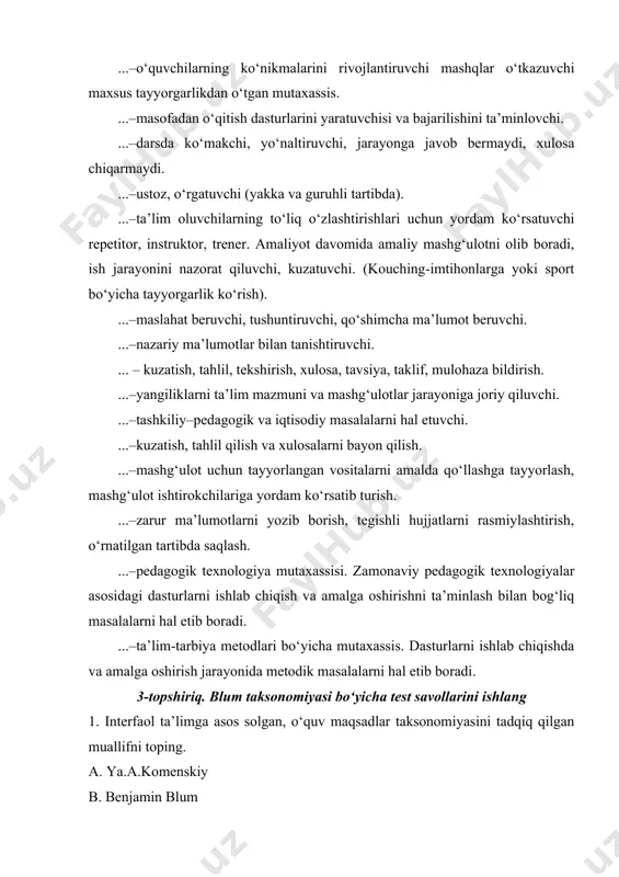 xulosa chiqarmaydi. ...–ustoz, o‘rgatuvchi (yakka va guruhli tartibda). ...–ta’lim oluvchilarning to‘liq o‘zlashtirishlari uchun yordam ko‘rsatuvchi repetitor, instruktor, trener. amaliyot davomida amaliy mashg‘ulotni olib boradi, ish jarayonini nazorat qiluvchi, kuzatuvchi. (kouching-imtihonlarga yoki sport bo‘yicha tayyorgarlik ko‘rish). ...–maslahat beruvchi, tushuntiruvchi, qo‘shimcha ma’lumot beruvchi. ...–nazariy ma’lumotlar bilan tanishtiruvchi. ... – kuzatish, tahlil, tekshirish, xulosa, tavsiya, taklif, mulohaza bildirish. ...–yangiliklarni ta’lim mazmuni va mashg‘ulotlar jarayoniga joriy qiluvchi. ...–tashkiliy–pedagogik va iqtisodiy masalalarni hal etuvchi. ...–kuzatish, tahlil qilish va xulosalarni bayon qilish. ...–mashg‘ulot uchun tayyorlangan vositalarni amalda qo‘llashga tayyorlash, mashg‘ulot ishtirokchilariga yordam ko‘rsatib turish. ...–zarur ma’lumotlarni yozib borish, tegishli hujjatlarni rasmiylashtirish, o‘rnatilgan tartibda saqlash. ...–pedagogik texnologiya mutaxassisi. zamonaviy pedagogik texnologiyalar asosidagi dasturlarni ishlab chiqish va amalga oshirishni ta’minlash bilan bog‘liq masalalarni hal etib boradi. ...–ta’lim-tarbiya metodlari bo‘yicha mutaxassis. dasturlarni ishlab chiqishda va amalga oshirish jarayonida metodik masalalarni hal etib boradi. 3-topshiriq. blum taksonomiyasi bo‘yicha test savollarini ishlang 1. interfaol ta’limga asos solgan, o‘quv maqsadlar taksonomiyasini tadqiq …